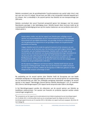 Onderzoek project Noordoevers 52 onafhankelijke onderzoekscommissie Drechtsteden
Deloitte constateert voor de grondexploitatie Transformatiezone een aantal reële risico’s met
een som van circa € 9 miljoen. Bij een kans van 50% is het risicoprofiel indicatief bepaald op €
4,5 miljoen. Het is onduidelijk in de second opinion hoe Deloitte tot een kanspercentage van
50% komt.
Deloitte concludeert dat vanuit financieel perspectief gezien het doorgaan met het project
Noordoevers gunstiger is dan beëindiging ervan. Deloitte baseert deze conclusie mede op de
inschatting dat bij beëindiging de kans op het moeten toekennen van een juridische claim ad € 5
miljoen groot is.
Na aanbieding van de second opinion door Deloitte heeft de Stuurgroep aan een brede
ambtelijke werkgroep om advies gevraagd ten aanzien van de second opinion ter voorbereiding
van de besluitvorming van DSB. Een ambtelijke werkgroep beoordeelt vervolgens de second
opinion in het rapport “Bevindingen Second Opinion Deloitte Noordoevers” d.d. 21 november
2011 (hierna: Bevindingenrapport6
).Dit rapport wordt verspreid onder DSB en decolleges.
In het Bevindingenrapport worden de uitkomsten van de second opinion van Deloitte op
hoofdlijnen onderschreven. Ten aanzien van financiën en juridische aspecten worden enkele
nuanceringen aangebracht.
6
De conceptversie van het rapport van de onderzoekscommissie hebben wij gebaseerd op een bevindingenrapport
d.d. 21 oktober 2011. In de bestuurlijke reactie op ons conceptrapport gaven de colleges aan dat het relevante
bevindingenrapport de versie van 21 november 2011 is. Wij hebben ons rapport op dit punt aangepast. Wij lichten dit
toe in bijlage 6b.
Onderzoekers stellen vast dat het rapport van Deloitte geen volledige second
opinion van de grondexploitatie van de Transformatiezone betreft. Zo ontbreekt
bijvoorbeeld een grondgebruiksanalyse, een grondige analyse en onderbouwing
van het gehanteerde programma en een grondige analyse van de gehanteerde
parameters en fasering.
Volgens Deloitte komt dit omdat de opdracht bestond uit het uitvoeren van een
second opinion op de business case. Een business case heeft volgens Deloitte altijd
het karakter van een haalbaarheidsanalyse. Deloitte heeft in het kader van de
second opinion alle elementen van de grondexploitatieberekeningen bestudeerd en
op basis van haar expertise beoordeeld. Ook heeft Deloitte de majeure risico’s
gesignaleerd die impact hebben op de geprognosticeerde resultaten van de
grondexploitatie. De beperking van de opdracht leidt ertoe dat deze diepgravende
analyses van de grondexploitatie ontbreken.
De Stuurgroep en DSBwaren zich hiervan bewust. Deloitte heeft hiervan aan de
Stuurgroep melding gemaakt. Onder druk van de Provincie om snelde conclusies
van het rapport te leveren, hebben de Stuurgroep en DSBervoor gekozen om deze
diepgravende analyses achterwege te laten.
 