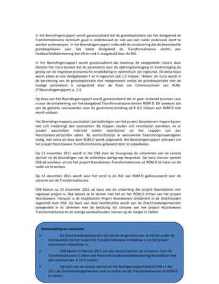 Onderzoek project Noordoevers 53 onafhankelijke onderzoekscommissie Drechtsteden
In het Bevindingenrapport wordt geconcludeerd dat de grondexploitatie van het deelgebied de
Transformatiezone technisch goed is onderbouwd en niet aan een nader onderzoek dient te
worden onderworpen. In het Bevindingenrapport ontbreekt de constatering dat de beoordeelde
grondexploitatie voor het totale deelgebied de Transformatiezone slechts een
haalbaarheidsberekening betreft en niet is vastgesteld door de RvC.
In het Bevindingenrapport wordt geconcludeerd dat bovenop de vastgestelde risico’s door
Deloitte het risico bestaat dat de parameters voor de opbrengstenstijging en kostenstijging als
gevolg van de negatieve economische ontwikkeling te optimistisch zijn ingeschat. Dit extra risico
wordt alleen al voor deelgebieden F en H ingeschat op€ 2,0 miljoen. “Alleen: dit risico wordt in
de berekening van de grondexploitatie niet meegenomen omdat de grondexploitatie met de
huidige parameters is vastgesteld door de Raad van Commissarissen van ROM-
D”(Bevindingenrapport, p. 21).
Op basis van het Bevindingenrapport wordt geconcludeerd dat er geen sluitende business case
is voor de ontwikkeling van het deelgebied Transformatiezone binnen ROM-D. Dit betekent dat
aan de gestelde voorwaarden voor de garantieverstrekking ad € 8,5 miljoen aan ROM-D niet
wordt voldaan.
Het Bevindingenrapport concludeert dat beëindigen van het project Noordoevers hogere kosten
met zich meebrengt dan voortzetten. Bij stoppen zouden zich rentelasten voordoen, en er
zouden aanzienlijke indirecte kosten voortkomen uit het stoppen van aan
Noordoevers verbonden zaken. Bij voortzettenzijn er aanvullende financieringsmaatregelen
nodig, met name als deze door ROM-D wordt uitgevoerd. Het Bevindingenrapport adviseert om
het project Noordoevers Transformatiezone gefaseerd door te ontwikkelen.
Op 23 november 2011 wordt in het DSB door de Stuurgroep de uitkomsten van de second
opinion en de bevindingen van de ambtelijke werkgroep besproken. Op basis hiervan spreekt
DSB de voorkeur uit om het project Noordoevers Transformatiezone uit ROM-D te halen en dit
nader uit te werken.
Op 14 december 2011 wordt voor het eerst in de RvC van ROM-D gediscussieerd over de
uitname van de Transformatiezone.
DSB besluit op 22 december 2011 op basis van de uitwerking dat project Noordoevers een
regionaal project is. Ook besluit ze te starten met het uit het ROM-D lichten van het project
Noordoevers. Hiervoor is de Hoofdnotitie Project Noordoevers Solidariteit in de Drechtsteden
opgesteld door DSB. Op basis van deze Hoofdnotitie wordt aan de Drechtstedengemeenten
voorgesteld in te stemmen met de beslissing tot uitname van het project Noordoevers
Transformatiezone en de overige aandeelhouders hiervan op de hoogte te stellen.
Samenvatting en conclusies:
De Drechtstedengemeenten zijn bereid de garantie over te nemen onder de
voorwaarden dat het project de Transformatiezone ondeelbaar is en het project
economisch uitvoerbaar is.
DSB besluit in februari 2011 om een second opinion uit te voeren. Voor de
Transformatiezone is alleen een financiële haalbaarheidsberekening beschikbaar met
een resultaat van -€ 15,5 miljoen.
Op basis van de second opinion en het Bevingenrapport besluit DSB 22 dec
2011 de Drechtstedengemeenten voor te stellen om de Transformatiezone uit ROM-D
te nemen.
 