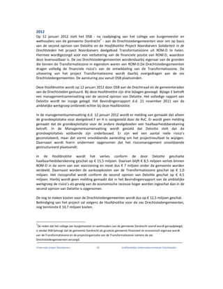Onderzoek project Noordoevers 54 onafhankelijke onderzoekscommissie Drechtsteden
2012
Op 12 januari 2012 stelt het DSB - na raadpleging van het college van burgemeester en
wethouders van de gemeente Dordrecht7
- aan de Drechtstedengemeenten voor om op basis
van de second opinion van Deloitte en de Hoofdnotitie Project Noordoevers Solidariteit in de
Drechtsteden het project Noordoevers deelgebied Transformatiezone uit ROM-D te halen.
Hiermee wordtgezorgd voor een verbetering van de financiele positie van ROM-D, waardoor
deze levensvatbaar is. De zes Drechtstedengemeenten wordendaarbij eigenaar van de gronden
die binnen de Transformatiezone in eigendom waren van ROM-D.De Drechtstedengemeenten
dragen volledig de financiele risico’s van de ontwikkeling van de Transformatiezone. De
uitvoering van het project Transformatiezone wordt daarbij overgedragen aan de zes
Drechtstedengemeenten. De aansturing zou vanuit DSB plaatsvinden.
Deze Hoofdnotitie wordt op 12 januari 2012 door DSB aan de Drechtraad en de gemeenteraden
van de Drechtsteden gestuurd. Bij deze Hoofdnotitie zijn drie bijlagen gevoegd. Bijlage 1 betreft
een managementsamenvatting van de second opinion van Deloitte. Het volledige rapport van
Deloitte wordt ter inzage gelegd. Het Bevindingenrapport d.d. 21 november 2011 van de
ambtelijke werkgroep ontbreekt echter bij deze Hoofdnotitie.
In de managementsamenvatting d.d. 12 januari 2012 wordt er melding van gemaakt dat alleen
de grondexploitatie voor deelgebied F en H is vastgesteld door de RvC. Er wordt geen melding
gemaakt dat de grondexploitatie voor de andere deelgebieden een haalbaarheidsberekening
betreft. In de Managementsamenvatting wordt gesteld dat Deloitte stelt dat de
grondexploitaties voldoende zijn onderbouwd. Er zijn wel een aantal reele risico’s
geconstateerd, maar dat vormt onvoldoende aanleiding om het projectresultaat te wijzigen.
Daarnaast wordt hierin ondermeer opgenomen dat het risicomanagement onvoldoende
gestructureerd plaatsvindt.
In de Hoofdnotitie wordt het verlies conform de door Deloitte geschatte
haalbaarheidsberekening geschat op € 15,5 miljoen. Daarvan blijft € 8,5 miljoen verlies binnen
ROM-D in de vorm van een voorziening en moet dus € 7 miljoen onder de gemeente worden
verdeeld. Daarnaast worden de aankoopkosten van de Transformatiezone geschat op € 1,0
miljoen. Het risicoprofiel wordt conform de second opinion van Deloitte geschat op € 4,5
miljoen. Hierbij wordt geen melding gemaakt dat in het Bevindingenrapport van de ambtelijke
werkgroep de risico’s als gevolg van de economische recessie hoger worden ingeschat dan in de
second opinion van Deloitte is opgenomen.
De nog te maken kosten voor de Drechtstedengemeenten wordt dus op € 12,5 miljoen geschat.
Beëindiging van het project zal volgens de Hoofdnotitie voor de zes Drechtstedengemeenten,
nog tenminste € 14,7 miljoen kosten.
7
De reden dat het college van burgemeester en wethouders van de gemeente Dordrecht vooraf wordt geraadpleegd,
is omdat DSB betoogt dat de gemeente Dordrecht als grootste gemeente financieel en economisch eigenaar wordt
van de Transformatiezone en de projectorganisatie van de Transformatiezone namens de zes
Drechtstedengemeenten verzorgd.
 