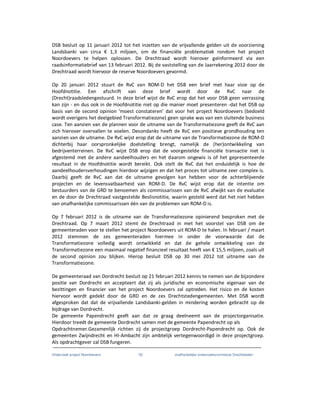 Onderzoek project Noordoevers 55 onafhankelijke onderzoekscommissie Drechtsteden
DSB besluit op 11 januari 2012 tot het inzetten van de vrijvallende gelden uit de voorziening
Landsbanki van circa € 1,3 miljoen, om de financiële problematiek rondom het project
Noordoevers te helpen oplossen. De Drechtraad wordt hierover geïnformeerd via een
raadsinformatiebrief van 13 februari 2012. Bij de vaststelling van de Jaarrekening 2012 door de
Drechtraad wordt hiervoor de reserve Noordoevers gevormd.
Op 20 januari 2012 stuurt de RvC van ROM-D het DSB een brief met haar visie op de
Hoofdnotitie. Een afschrift van deze brief wordt door de RvC naar de
(Drecht)raadsledengestuurd. In deze brief wijst de RvC erop dat het voor DSB geen verrassing
kan zijn - en dus ook in de Hoofdnotitie niet op die manier moet presenteren -dat het DSB op
basis van de second opinion ‘moest constateren’ dat voor het project Noordoevers (bedoeld
wordt overigens het deelgebied Transformatiezone) geen sprake was van een sluitende business
case. Ten aanzien van de plannen voor de uitname van de Transformatiezone geeft de RvC aan
zich hierover overvallen te voelen. Desondanks heeft de RvC een positieve grondhouding ten
aanzien van de uitname. De RvC wijst erop dat de uitname van de Transformatiezone de ROM-D
dichterbij haar oorspronkelijke doelstelling brengt, namelijk de (her)ontwikkeling van
bedrijventerreinen. De RvC wijst DSB erop dat de voorgestelde financiële transactie niet is
afgestemd met de andere aandeelhouders en het daarom ongewis is of het gepresenteerde
resultaat in de Hoofdnotitie wordt bereikt. Ook stelt de RvC dat het onduidelijk is hoe de
aandeelhoudersverhoudingen hierdoor wijzigen en dat het proces tot uitname zeer complex is.
Daarbij geeft de RvC aan dat de uitname gevolgen kan hebben voor de achterblijvende
projecten en de levensvatbaarheid van ROM-D. De RvC wijst erop dat de intentie om
bestuurders van de GRD te benoemen als commissarissen van de RvC afwijkt van de evaluatie
en de door de Drechtraad vastgestelde Beslisnotitie, waarin gesteld werd dat het niet hebben
van onafhankelijke commissarissen één van de problemen van ROM-D is.
Op 7 februari 2012 is de uitname van de Transformatiezone opinierend besproken met de
Drechtraad. Op 7 maart 2012 stemt de Drechtraad in met het voorstel van DSB om de
gemeenteraden voor te stellen het project Noordoevers uit ROM-D te halen. In februari / maart
2012 stemmen de zes gemeenteraden hiermee in onder de voorwaarde dat de
Transformatiezone volledig wordt ontwikkeld en dat de gehele ontwikkeling van de
Transformatiezone een maximaal negatief financieel resultaat heeft van € 15,5 miljoen, zoals uit
de second opinion zou blijken. Hierop besluit DSB op 30 mei 2012 tot uitname van de
Transformatiezone.
De gemeenteraad van Dordrecht besluit op 21 februari 2012 kennis te nemen van de bijzondere
positie van Dordrecht en accepteert dat zij als juridische en economische eigenaar van de
bezittingen en financier van het project Noordoevers zal optreden. Het risico en de kosten
hiervoor wordt gedekt door de GRD en de zes Drechtstedengemeenten. Met DSB wordt
afgesproken dat dat de vrijvallende Landsbanki-gelden in mindering worden gebracht op de
bijdrage van Dordrecht.
De gemeente Papendrecht geeft aan dat ze graag deelneemt aan de projectorganisatie.
Hierdoor treedt de gemeente Dordrecht samen met de gemeente Papendrecht op als
Opdrachtnemer.Gezamenlijk richten zij de projectgroep Dordrecht-Papendrecht op. Ook de
gemeenten Zwijndrecht en HI-Ambacht zijn ambtelijk vertegenwoordigd in deze projectgroep.
Als opdrachtgever zal DSB fungeren.
 