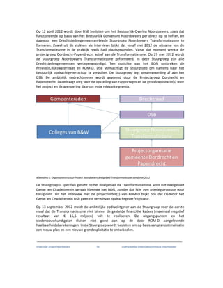 Onderzoek project Noordoevers 56 onafhankelijke onderzoekscommissie Drechtsteden
Op 12 april 2012 wordt door DSB besloten om het Bestuurlijk Overleg Noordoevers, zoals dat
functioneerde op basis van het Bestuurlijk Convenant Noordoevers per direct op te heffen, en
daarvoor een Drechtstedengemeenten-brede Stuurgroep Noordoevers Transformatiezone te
formeren. Zowel uit de stukken als interviews blijkt dat vanaf mei 2012 de uitname van de
Transformatiezone in de praktijk reeds had plaatsgevonden. Vanaf dat moment werkte de
projectgroep Dordrecht-Papendrecht actief aan de Transformatiezone. Op 29 mei 2012 wordt
de Stuurgroep Noordoevers Transformatiezone geformeerd. In deze Stuurgroep zijn alle
Drechtstedengemeenten vertegenwoordigd. Ten opzichte van het BON ontbreken de
Provincie,Rijkswaterstaat en ROM-D. DSB volmachtigt de Stuurgroep om namens haar het
bestuurlijk opdrachtgeversschap te vervullen. De Stuurgroep legt verantwoording af aan het
DSB. De ambtelijk opdrachtnemer wordt gevormd door de Projectgroep Dordrecht en
Papendrecht. Dezedraagt zorg voor de opstelling van rapportages en de grondexploitatie(s) voor
het project en de agendering daarvan in de relevante gremia.
Afbeelding 6: Organisatiestructuur Project Noordoevers deelgebied Transformatiezone vanaf mei 2012
De Stuurgroep is specifiek gericht op het deelgebied de Transformatiezone. Voor het deelgebied
Genie- en Citadelterrein vervalt hiermee het BON, zonder dat hier een overlegstructuur voor
terugkomt. Uit het interview met de projectleider(s) van ROM-D blijkt ook dat DSBvoor het
Genie- en Citadelterrein DSB geen rol vervultvan opdrachtgever/regisseur.
Op 13 september 2012 meldt de ambtelijke opdrachtgever aan de Stuurgroep voor de eerste
maal dat de Transformatiezone niet binnen de gestelde financiële kaders (maximaal negatief
resultaat van € 15,5 miljoen) valt te realiseren. De uitgangspunten en het
stedenbouwkundigplan sluiten niet goed aan op de door ROM-D aangeleverde
haalbaarheidsberekeningen. In de Stuurgroep wordt besloten om op basis van planoptimalisatie
een nieuw plan en een nieuwe grondexploitatie te ontwikkelen.
 