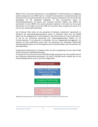 Onderzoek project Noordoevers 59 onafhankelijke onderzoekscommissie Drechtsteden
ROM-D binnen het project Noordoevers in de deelgebieden Transformatiezone en Galgeplaat
worden overgenomen van ROM-D voor € 1. Hoewel dit niet expliciet in de besluitvorming in de
Drechtraad en de zes gemeenteraden aan de orde is geweest, betekent dit dus ook de formele
beeindiging van het deelgebied Galgeplaat. In deze overeenkomst stellen de
Drechtstedengemeenten zich garant voor eventuele financiële nadelen voor ROM-D die
voortvloeien uit door ROM-D met derden gemaakte afspraken in het kader van het project
Noordoevers en die volgen uit het door DSB op 9 november 2012 voorgenomen besluit af te
zien van een actieve planontwikkeling.
Op 14 februari 2014 sluiten de vier gemeenten HI-Ambacht, Zwijndrecht, Papendrecht en
Dordrecht een samenwerkingsovereenkomst waarin zij afspraken maken over het tijdelijk
beheer van het deelgebied de Transformatiezone. Daarnaast spreken zij in deze overeenkomst
af dat de vier gemeenten gezamenlijk een inspanningsverplichting hebben om de
Transformatiezone in de toekomst te ontwikkelen tot een hoogwaardig woninggebied. Ten
behoeve van deze doelstelling richten deze vier gemeenten een Stuurgroep Toekomstige
Ontwikkeling Noordoevers en een Projectgroep op die verantwoordelijk is voor het bereiken van
deze doelstelling.
De gemeenten Alblasserdam en Sliedrecht doen aan deze ontwikkeling niet mee. Ook de GRD
wordt niet bij deze ontwikkeling betrokken.
In het geval het risico boven de eerste € 850.000 uitstijgt, wordt deze naar rato verdeeld over de
vier resterende deelnemende gemeenten. De eerste € 850.000 wordt verdeeld over de zes
Drechtstedengemeenten zoals in mei 2013 is afgesproken.
Afbeelding 8: Organisatiestructuur Project Noordoevers deelgebied Transformatiezone na 14 februari 2014
 