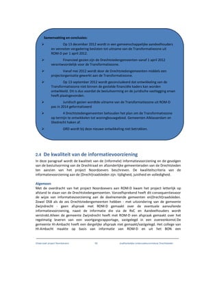 Onderzoek project Noordoevers 60 onafhankelijke onderzoekscommissie Drechtsteden
2.4 De kwaliteit van de informatievoorziening
In deze paragraaf wordt de kwaliteit van de (informele) informatievoorziening en de gevolgen
van de besluitvorming van de Drechtraad en afzonderlijke gemeenteraden van de Drechtsteden
ten aanzien van het project Noordoevers beschreven. De kwaliteitscriteria van de
informatievoorziening aan de (Drecht)raadsleden zijn: tijdigheid, juistheid en volledigheid.
Algemeen
Met de overdracht van het project Noordoevers aan ROM-D kwam het project letterlijk op
afstand te staan van de Drechtstedengemeenten. Vanzelfsprekend heeft dit consequentiesvoor
de wijze van informatievoorziening aan de deelnemende gemeenten en(Drecht)raadsleden.
Zowel DSB als de zes Drechtstedengemeenten hebben - met uitzondering van de gemeente
Zwijndrecht - geen afspraak met ROM-D gemaakt over de eventuele aanvullende
informatievoorziening, naast de informatie die via de RvC en Aandeelhouders wordt
verstrekt.Alleen de gemeente Zwijndrecht heeft met ROM-D een afspraak gemaakt over het
regelmatig leveren van een voortgangsrapportage, vastgelegd in een overeenkomst.De
gemeente HI-Ambacht heeft een dergelijke afspraak niet gemaakt/vastgelegd. Het college van
HI-Ambacht maakte op basis van informatie van ROM-D en uit het BON een
Samenvatting en conclusies:
Op 13 december 2012 wordt in een gemeenschappelijke aandeelhouders
en vennoten vergadering besloten tot uitname van de Transformatiezone uit
ROM-D per 1 april 2012.
Financieel gezien zijn de Drechtstedengemeenten vanaf 1 april 2012
verantwoordelijk voor de Transformatiezone.
Vanaf mei 2012 wordt door de Drechtstedengemeenten middels een
projectorganisatie gewerkt aan de Transformatiezone.
Op 13 september 2012 wordt geconcludeerd dat ontwikkeling van de
Transformatiezone niet binnen de gestelde financiële kaders kan worden
ontwikkeld. Dit is dus voordat de besluitvorming en de juridische vastlegging ervan
heeft plaatsgevonden.
Juridisch gezien wordtde uitname van de Transformatiezone uit ROM-D
pas in 2014 geformaliseerd
4 Drechtstedengemeenten behouden het plan om de Transformatiezone
op termijn te ontwikkelen tot woningbouwgebied. Gemeenten Alblasserdam en
Sliedrecht haken af.
GRD wordt bij deze nieuwe ontwikkeling niet betrokken.
 