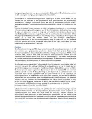 Onderzoek project Noordoevers 61 onafhankelijke onderzoekscommissie Drechtsteden
voortgangsrapportage voor haar gemeenteraadsleden. De overige vier Drechtstedengemeenten
en DSB maken geen voortgangsrapportage voor hun raadsleden.
Zowel DSB als de zes Drechtstedengemeenten hebben geen afspraak waarin ROM-D zich ten
aanzien van zijn projecten op een projectmatige wijze gestandariseerd en gestructureerd
verantwoordt. Dergelijke rapportages treffen we voor de deelgebieden waarvoor ROM-D
verantwoordelijk was (Transformatiezone) en verantwoordelijk is (Genie- en Citadelterrein) niet
aan.
Toen het deelgebied Transformatiezone uit ROM-D gehaald werd, verbeterde en veranderde de
informatievoorziening van dit deelgebied aan de (Drecht)raadsleden. Dit isverklaarbaar omdat
de wijze van rapporteren veranderde als gevolg van het ontbreken van een verbonden partij
met de daarbij behorende rapportagestructuur. Uit de onderzochte documenten blijkt dat de
Projectgroep Dordrecht-Papendrecht een projectmatige aanpak volgde bij de uitvoering van het
project. Er is vanaf dat moment sprake van een duidelijke opdrachtgever-
opdrachtnemersrelatie.In de informatievoorziening werd de werkwijze van de gemeente
Dordrecht gevolgd, wat in de rapportages terug valt te zien. Deze rapportages zijn meer
toegesneden op de gemeentelijke behoefte.
Tijdigheid
De informatievoorziening van ROM-D aan aandeelhouders (Drechtstedengemeenten) en de RvC
ten aanzien van gesignaleerde problemen (zoals met het project Noordoevers,
financieringsproblemen, etc) was tijdig. De vaststelling van de jaarrekeningen van ROM-D van de
boekjaren 2009, 2010 en 2012 vond gedurende de onderzoeksperiode conform de in de
oprichtingsaktes gestelde termijn plaats. Voor de jaarrekening 2011 van ROM-D werd vanwege
de uitname van de Transformatiezone tijdig uitstel gevraagd. De definitieve vaststelling van deze
Jaarrekening vond vervolgens binnen de toegestane uitsteltermijn plaats.
De informatievoorziening van DSB / colleges aan de (Drecht)raadsleden was niet altijd tijdig. Een
voorbeeld hiervan is dat pas begin 2012 de (Drecht)raadsleden ervan op de hoogte werden
gesteld dat de afgesproken maatregelen in de Beslisnotitie d.d. 3 juli 2009 ten aanzien van ROM-
D slechts ten dele waren nagekomen. Eenoorzaak is dat in de praktijk DSB een informeel
platform vormde waarin de besluitvorming in de Drechtraad en gemeenteraden werd
voorbereid. Zoals eerder opgemerkt heeft DSB geen formele rol in de rapportage- en
beslissingsstrucutuur. In dat kader trachtten bestuurders er eerst in DSB-verband uit te komen,
voordat deze ter besluitvorming werd voorgelegd aan de (Drecht)raadsleden. Een dergelijke
procedure kost tijd. Dit leidde er in sommige gevallen ook toe dat (Drecht)raadsleden, zo blijkt
uit het interview, het gevoel hadden dat ze “alleen nog maar konden tekenen bij het kruisje”.
Het was reeds in het DSB beslist en was er vanwege de projectdynamiek en financiёle
consequenties geen ruimte voor een ander besluit.
Uit de documenten en de interviews is niet gebleken dat één van betrokken partijen onjuiste
informatie heeft verstrekt aan (Drecht)raadsleden. De communicatie tussen partijen en aan
(Drecht)raadsleden was echter niet altijd helder en eenduidig, hetgeen (mogelijk) de
besluitvorming heeft beïnvloed. De twee belangrijkste voorbeelden zijn ten eerste dat de
haalbaarheidsberekening van het deelgebied Transformatiezone, die aangeleverd werd voor de
‘second opinion’ van Deloitte een grondexploitatie werd genoemd. Door dit te doen, kreeg deze
 