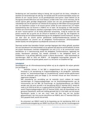 Onderzoek project Noordoevers 62 onafhankelijke onderzoekscommissie Drechtsteden
berekening een veel zwaardere lading en belang, dan op grond van de status, reikwijdte en
kwaliteit van de berekeningin de rede lag. Ten tweede werd dit versterkt doordatde analyse van
Deloitte als een ‘second opinion’ op de grondexploitatie werd gezien. Zowel Deloitte als de
Stuurgroep alsmede DSB waren zich ervan bewust, zo blijkt onder meer uit de interviews, dat de
second opinion géén grondige diepgravende analyse was van een grondexploitatie.Dit was
nadrukkelijk ook niet de opdracht van Deloitte.De Stuurgroep en DSB hebben de keuze gemaakt
voor een beperktere analyse in de second opinion omdat de vrees bestond de € 10 miljoen
kapitaalinbreng door de Provincie in ROM-D mis te lopen. De Stuurgroep en DSB ervaarden
hierdoor een enorme tijdsdruk, waardoor ze genoegen namen met een beperktere analyse.Door
de naam “second opinion” en de hierbij behorende verwachting , kreeg de analyse een veel
grotere waarde dan op grond van de inhoud en kwaliteit in de rede lag. Het fungeerde als
onderbouwing van de haalbaarheidsberekening van het deelgebied Transformatiezone. Op basis
van deze door de second opinion gefiatteerde haalbaarheidsberekening besloten de
(Drecht)raadsleden tot uitname van de deelgebied Transformatiezone. (Drecht)raadsleden
werden daarbij niet actief gewezen op afwijkende conclusies en informatie.
Daarnaast worden door betrokken Partijen sommige begrippen door elkaar gehaald, waardoor
het voor betrokkenen niet altijd duidelijk zal zijn geweest wat daarmee wordt bedoeld. Zo bevat
het project Noordoevers meerdere deelgebieden (zie ook § 2.2). In de communicatie tussen
betrokkenen en in besluitvorming wordt het deelgebied Transformatiezone regelmatig het
project Noordoevers genoemd. Een tweede voorbeeld is het deelgebied Genie- en
Citadelterrein. In de periode 2009-2011 wordt in diverse documenten - zoals bijvoorbeeld de
Jaarrekeningen 2009 en 2010 van ROM-D - dit deelgebied Antoniapolder genoemd. De
Antoniapolder is echter een groter gebied, waarin o.a. het Genie- en Citadelterrein ligt.
Volledigheid
Devolledigheid van de informatievoorziening hebben wij op de volgende drie wijzen getoetst
(zie ook bijlage 1):
1. wettelijke normen: In het BBV is voorgeschreven dat de 6 gemeenteraden
tenminste in de Jaarrekening en Programmabegroting in de paragrafen “verbonden
partijen” en “weerstandsvermogen en risicobeheersing” moeten worden geïnformeerd
over de verbonden partij (zie bijlage 1). De minimale inhoud van deze informatie is
opgenomen inbijlage 3.
Met uitzondering van vermelding van de materiële risico’s voldoen de meeste
Jaarrekeningen en Programmabegrotingen van de Drechtstedengemeenten aan de
minimumeisen van het BBV. De financierings- en liquiditeitsproblemen van ROM-D
worden voor het eerst vermeld in de Jaarrekening 2010 (2e
kwartaal 2011), terwijl dit
reeds in juli 2010 bij de RvC en in augustus2010 bij het DSB / college bekend was. In een
aantal Programmabegroting(en) 2011 (4e
kwartaal 2010), zoals die bijvoorbeeld van de
gemeente Zwijndrecht, wordt wel melding gemaakt dat er in het kader van het project
Noordoevers sprake is van een risico, maar dat deze nog niet kan worden
gekwantificeerd. Het risico op een deconfiture van ROM-D, dat in 3e
kwartaal 2010 t/m
2011 gespeeld heeft, wordt niet vermeld.
De accountant van ROM-D merkt bij de bespreking van de Jaarrekening 2010 in de
aandeelhoudersvergadering van ROM-D op 29 juni 2011 op, dat het risicomanagement
 