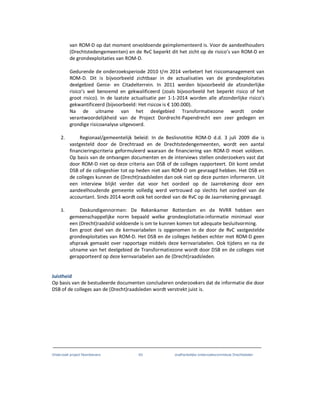 Onderzoek project Noordoevers 63 onafhankelijke onderzoekscommissie Drechtsteden
van ROM-D op dat moment onvoldoende geimplementeerd is. Voor de aandeelhouders
(Drechtstedengemeenten) en de RvC beperkt dit het zicht op de risico’s van ROM-D en
de grondexploitaties van ROM-D.
Gedurende de onderzoeksperiode 2010 t/m 2014 verbetert het risicomanagement van
ROM-D. Dit is bijvoorbeeld zichtbaar in de actualisaties van de grondexploitaties
deelgebied Genie- en Citadelterrein. In 2011 werden bijvoorbeeld de afzonderlijke
risico’s wel benoemd en gekwalificeerd (zoals bijvoorbeeld het beperkt risico of het
groot risico). In de laatste actualisatie per 1-1-2014 worden alle afzonderlijke risico’s
gekwantificeerd (bijvoorbeeld: Het risicox is € 100.000).
Na de uitname van het deelgebied Transformatiezone wordt onder
verantwoordelijkheid van de Project Dordrecht-Papendrecht een zeer gedegen en
grondige risicoanalyse uitgevoerd.
2. Regionaal/gemeentelijk beleid: In de Beslisnotitie ROM-D d.d. 3 juli 2009 die is
vastgesteld door de Drechtraad en de Drechtstedengemeenten, wordt een aantal
financieringscriteria geformuleerd waaraan de financiering van ROM-D moet voldoen.
Op basis van de ontvangen documenten en de interviews stellen onderzoekers vast dat
door ROM-D niet op deze criteria aan DSB of de colleges rapporteert. Dit komt omdat
DSB of de collegeshier tot op heden niet aan ROM-D om gevraagd hebben. Het DSB en
de colleges kunnen de (Drecht)raadsleden dan ook niet op deze punten informeren. Uit
een interview blijkt verder dat voor het oordeel op de Jaarrekening door een
aandeelhoudende gemeente volledig werd vertrouwd op slechts het oordeel van de
accountant. Sinds 2014 wordt ook het oordeel van de RvC op de Jaarrekening gevraagd.
3. Deskundigennormen: De Rekenkamer Rotterdam en de NVRR hebben een
gemeenschappelijke norm bepaald welke grondexploitatie-informatie minimaal voor
een (Drecht)raadslid voldoende is om te kunnen komen tot adequate besluitvorming.
Een groot deel van de kernvariabelen is opgenomen in de door de RvC vastgestelde
grondexploitaties van ROM-D. Het DSB en de colleges hebben echter met ROM-D geen
afspraak gemaakt over rapportage middels deze kernvariabelen. Ook tijdens en na de
uitname van het deelgebied de Transformatiezone wordt door DSB en de colleges niet
gerapporteerd op deze kernvariabelen aan de (Drecht)raadsleden.
Juistheid
Op basis van de bestudeerde documenten concluderen onderzoekers dat de informatie die door
DSB of de colleges aan de (Drecht)raadsleden wordt verstrekt juist is.
 