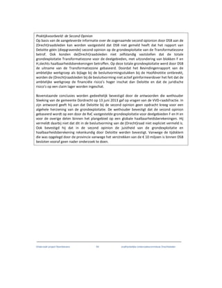 Onderzoek project Noordoevers 64 onafhankelijke onderzoekscommissie Drechtsteden
Praktijkvoorbeeld: de Second Opinion
Op basis van de aangeleverde informatie over de zogenaamde second opionion door DSB aan de
(Drecht)raadsleden kan worden vastgesteld dat DSB niet gemeld heeft dat het rapport van
Deloitte géén (diepgravende) second opinion op de grondexploitatie van de Transformatiezone
betrof. Ook konden de(Drecht)raadsleden niet zelfstandig vaststellen dat de totale
grondexploitatie Transformatiezone voor de deelgebieden, met uitzondering van blokken F en
H,slechts haalbaarheidsberekeningen betroffen. Op deze totale grondexploitatie werd door DSB
de uitname van de Transformatiezone gebaseerd. Doordat het Bevindingenrapport van de
ambtelijke werkgroep als bijlage bij de besluitvormingsstukken bij de Hoofdnotitie ontbreekt,
worden de (Drecht)raadsleden bij de besluitvorming niet actief geïnformeerdover het feit dat de
ambtelijke werkgroep de financiёle risico’s hoger inschat dan Deloitte en dat de juridische
risico’s op een claim lager worden ingeschat.
Bovenstaande conclusies worden gedeeltelijk bevestigd door de antwoorden die wethouder
Sleeking van de gemeente Dordrecht op 13 juni 2013 gaf op vragen van de VVD-raadsfractie. In
zijn antwoord geeft hij aan dat Deloitte bij de second opinion geen opdracht kreeg voor een
algehele herziening van de grondexploitatie. De wethouder bevestigt dat de second opinion
gebaseerd wordt op een door de RvC vastgestelde grondexploitatie voor deelgebieden F en H en
voor de overige delen binnen het plangebied op een globale haalbaarheidsberekeningen. Hij
vermeldt daarbij niet dat dit in de besluitvorming van de (Drecht)raad niet expliciet vermeld is.
Ook bevestigd hij dat in de second opinion de juistheid van de grondexploitatie en
haalbaarheidsberekening rekenkundig door Deloitte werden bevestigt. Vanwege de tijdsklem
die was opgelegd door de provincie vanwege het verstrekken van de € 10 miljoen is binnen DSB
besloten vooraf geen nader onderzoek te doen.
 
