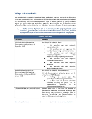 Onderzoek project Noordoevers 67 onafhankelijke onderzoekscommissie Drechtsteden
Bijlage 1 Normenkader
Het normenkader dat voor dit onderzoek wordt opgesteld is specifiek gericht op de organisatie,
financiën, risico’s,juridische-, communicatie- en overigeafspraken, van het project Noordoevers.
Het normenkader dient in overleg met de OOD nader te worden ingevuld. In het normenkader
wordt per onderzoeksvraag wettelijke, regionale, gemeentelijke en deskundigennormen
geformuleerd die moeten leiden tot een objectieve beantwoording van de onderzoeksvragen.
1. Welke formele afspraken zijn er bij aanvang van het project gemaakt tussen
Drechtraad, gemeenteraden en eventuele andere betrokkenen over rollen, taken en
bevoegdheden bij de besluitvorming eninformatievoorziening rondom het project?
Formele afspraken
Document Afspraken
Gemeenschappelijke Regeling
Drechtsteden 2006 versie 6.0 (6
december 2010)
GRD vervult de volgende taken:
• Het opstellen van een regionale
economische visie.
• Het opstellen van een regionale visie
voor (herstructurering) bedrijventerreinen.
• Het opstellen van een regionaal
uitvoeringsprogramma voor
(herstructurering van) bedrijventerreinen.
• Het opstellen van een regionaal
ruimtelijke structuurvisie.
• Het opstellen van een regionale
woonvisie.
• Het opstellen van een regionaal
woningbouwprogramma.
Aanvullend opgenomen in de
Gemeenschappelijke Regeling
Drechtsteden 2006versie 8.0 (15
januari 2013)
GRD vervult de volgende uitvoeringstaken:
Het coördineren van en uitvoering geven aan de
aansturing van ROM-D door:
• invulling te geven aan het
opdrachtgeverschap op regionaal niveau.
• op basis van een daartoe verstrekte
volmacht invulling te geven aan de
beheersmatige aansturing in de
aandeelhoudersvergadering.
Oprichtingsakte ROM-D Holding (1999) Jaarlijks wordt voor 1 juni door de directie de
Jaarrekening opgesteld behoudens verlenging van
deze termijn met maximaal 6 maanden door de
Algemene Vergadering van Aandeelhouders op
grond van bijzondere omstandigheden
 
