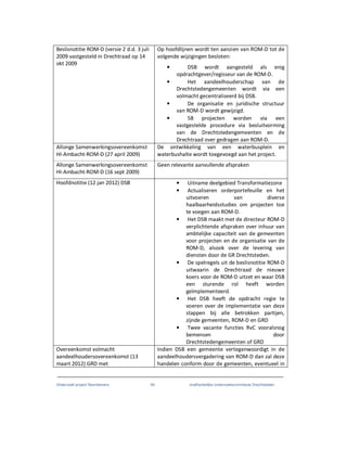 Onderzoek project Noordoevers 69 onafhankelijke onderzoekscommissie Drechtsteden
Beslisnotitie ROM-D (versie 2 d.d. 3 juli
2009 vastgesteld in Drechtraad op 14
okt 2009
Op hoofdlijnen wordt ten aanzien van ROM-D tot de
volgende wijzigingen besloten:
• DSB wordt aangesteld als enig
opdrachtgever/regisseur van de ROM-D.
• Het aandeelhouderschap van de
Drechtstedengemeenten wordt via een
volmacht gecentraliseerd bij DSB.
• De organisatie en juridische structuur
van ROM-D wordt gewijzigd.
• 58 projecten worden via een
vastgestelde procedure via besluitvorming
van de Drechtstedengemeenten en de
Drechtraad over gedragen aan ROM-D.
Allonge Samenwerkingsovereenkomst
HI-Ambacht-ROM-D (27 april 2009)
De ontwikkeling van een waterbusplein en
waterbushalte wordt toegevoegd aan het project.
Allonge Samenwerkingsovereenkomst
HI-Ambacht-ROM-D (16 sept 2009)
Geen relevante aanvullende afspraken
Hoofdnotitie (12 jan 2012) DSB • Uitname deelgebied Transformatiezone
• Actualiseren orderportefeuille en het
uitvoeren van diverse
haalbaarheidsstudies om projecten toe
te voegen aan ROM-D.
• Het DSB maakt met de directeur ROM-D
verplichtende afspraken over inhuur van
ambtelijke capaciteit van de gemeenten
voor projecten en de organisatie van de
ROM-D, alsook over de levering van
diensten door de GR Drechtsteden.
• De spelregels uit de beslisnotitie ROM-D
uitwaarin de Drechtraad de nieuwe
koers voor de ROM-D uitzet en waar DSB
een sturende rol heeft worden
geïmplementeerd.
• Het DSB heeft de opdracht regie te
voeren over de implementatie van deze
stappen bij alle betrokken partijen,
zijnde gemeenten, ROM-D en GRD
• Twee vacante functies RvC vooralsnog
bemensen door
Drechtstedengemeenten of GRD
Overeenkomst volmacht
aandeelhoudersovereenkomst (13
maart 2012) GRD met
Indien DSB een gemeente vertegenwoordigt in de
aandeelhoudersvergadering van ROM-D dan zal deze
handelen conform door de gemeenten, eventueel in
 