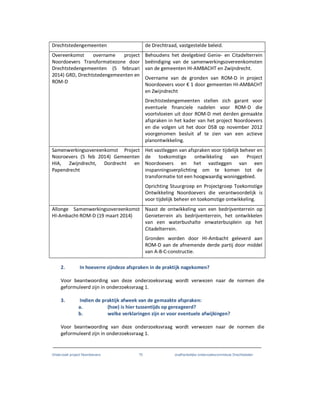 Onderzoek project Noordoevers 70 onafhankelijke onderzoekscommissie Drechtsteden
Drechtstedengemeenten de Drechtraad, vastgestelde beleid.
Overeenkomst overname project
Noordoevers Transformatiezone door
Drechtstedengemeenten (5 februari
2014) GRD, Drechtstedengemeenten en
ROM-D
Behoudens het deelgebied Genie- en Citadelterrein
beëindiging van de samenwerkingsovereenkomsten
van de gemeenten HI-AMBACHT en Zwijndrecht.
Overname van de gronden van ROM-D in project
Noordoevers voor € 1 door gemeenten HI-AMBACHT
en Zwijndrecht
Drechtstedengemeenten stellen zich garant voor
eventuele financiele nadelen voor ROM-D die
voortvloeien uit door ROM-D met derden gemaakte
afspraken in het kader van het project Noordoevers
en die volgen uit het door DSB op november 2012
voorgenomen besluit af te zien van een actieve
planontwikkeling.
Samenwerkingsovereenkomst Project
Nooroevers (5 feb 2014) Gemeenten
HIA, Zwijndrecht, Dordrecht en
Papendrecht
Het vastleggen van afspraken voor tijdelijk beheer en
de toekomstige ontwikkeling van Project
Noordoevers en het vastleggen van een
inspanningsverplichting om te komen tot de
transformatie tot een hoogwaardig woninggebied.
Oprichting Stuurgroep en Projectgroep Toekomstige
Ontwikkeling Noordoevers die verantwoordelijk is
voor tijdelijk beheer en toekomstige ontwikkeling.
Allonge Samenwerkingsovereenkomst
HI-Ambacht-ROM-D (19 maart 2014)
Naast de ontwikkeling van een bedrijventerrein op
Genieterrein als bedrijventerrein, het ontwikkelen
van een waterbushalte enwaterbusplein op het
Citadelterrein.
Gronden worden door HI-Ambacht geleverd aan
ROM-D aan de afnemende derde partij door middel
van A-B-C-constructie.
2. In hoeverre zijndeze afspraken in de praktijk nagekomen?
Voor beantwoording van deze onderzoeksvraag wordt verwezen naar de normen die
geformuleerd zijn in onderzoeksvraag 1.
3. Indien de praktijk afweek van de gemaakte afspraken:
a. (hoe) is hier tussentijds op gereageerd?
b. welke verklaringen zijn er voor eventuele afwijkingen?
Voor beantwoording van deze onderzoeksvraag wordt verwezen naar de normen die
geformuleerd zijn in onderzoeksvraag 1.
 