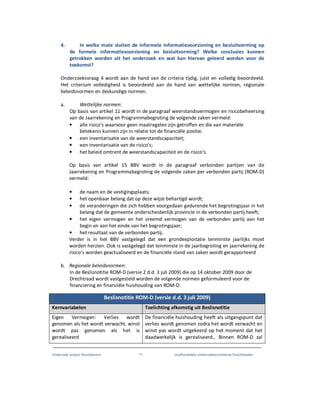Onderzoek project Noordoevers 71 onafhankelijke onderzoekscommissie Drechtsteden
4. In welke mate sluiten de informele informatievoorziening en besluitvorming op
de formele informatievoorziening en besluitvorming? Welke conclusies kunnen
getrokken worden uit het onderzoek en wat kan hiervan geleerd worden voor de
toekomst?
Onderzoeksvraag 4 wordt aan de hand van de criteria tijdig, juist en volledig beoordeeld.
Het criterium volledigheid is beoordeeld aan de hand van wettelijke normen, regionale
beleidsnormen en deskundige normen.
a. Wettelijke normen:
Op basis van artikel 11 wordt in de paragraaf weerstandsvermogen en risicobeheersing
van de Jaarrekening en Programmabegroting de volgende zaken vermeld:
• alle risico's waarvoor geen maatregelen zijn getroffen en die van materiële
betekenis kunnen zijn in relatie tot de financiële positie.
• een inventarisatie van de weerstandscapaciteit;
• een inventarisatie van de risico's;
• het beleid omtrent de weerstandscapaciteit en de risico's.
Op basis van artikel 15 BBV wordt in de paragraaf verbonden partijen van de
Jaarrekening en Programmabegroting de volgende zaken per verbonden partij (ROM-D)
vermeld:
• de naam en de vestigingsplaats;
• het openbaar belang dat op deze wijze behartigd wordt;
• de veranderingen die zich hebben voorgedaan gedurende het begrotingsjaar in het
belang dat de gemeente onderscheidenlijk provincie in de verbonden partij heeft;
• het eigen vermogen en het vreemd vermogen van de verbonden partij aan het
begin en aan het einde van het begrotingsjaar;
• het resultaat van de verbonden partij.
Verder is in het BBV vastgelegd dat een grondexploitatie tenminste jaarlijks moet
worden herzien. Ook is vastgelegd dat tenminste in de jaarbegroting en jaarrekening de
risico’s worden geactualiseerd en de financiële stand van zaken wordt gerapporteerd
b. Regionale beleidsnormen:
In de Beslisnotitie ROM-D (versie 2 d.d. 3 juli 2009) die op 14 oktober 2009 door de
Drechtraad wordt vastgesteld worden de volgende normen geformuleerd voor de
financiering en financiële huishouding van ROM-D:
Beslisnotitie ROM-D (versie d.d. 3 juli 2009)
Kernvariabelen Toelichting afkomstig uit Beslisnotitie
Eigen Vermogen: Verlies wordt
genomen als het wordt verwacht, winst
wordt pas genomen als het is
gerealiseerd
De financiële huishouding heeft als uitgangspunt dat
verlies wordt genomen zodra het wordt verwacht en
winst pas wordt uitgekeerd op het moment dat het
daadwerkelijk is gerealiseerd., Binnen ROM-D zal
 