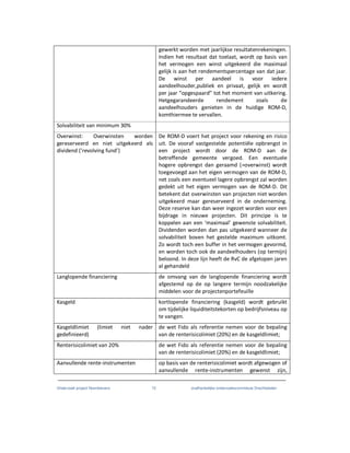 Onderzoek project Noordoevers 72 onafhankelijke onderzoekscommissie Drechtsteden
gewerkt worden met jaarlijkse resultatenrekeningen.
Indien het resultaat dat toelaat, wordt op basis van
het vermogen een winst uitgekeerd die maximaal
gelijk is aan het rendementspercentage van dat jaar.
De winst per aandeel is voor iedere
aandeelhouder,publiek en privaat, gelijk en wordt
per jaar “opgespaard” tot het moment van uitkering.
Hetgegarandeerde rendement zoals de
aandeelhouders genieten in de huidige ROM-D,
komthiermee te vervallen.
Solvabiliteit van minimum 30%
Overwinst: Overwinsten worden
gereserveerd en niet uitgekeerd als
dividend (‘revolving fund’)
De ROM-D voert het project voor rekening en risico
uit. De vooraf vastgestelde potentiële opbrengst in
een project wordt door de ROM-D aan de
betreffende gemeente vergoed. Een eventuele
hogere opbrengst dan geraamd (=overwinst) wordt
toegevoegd aan het eigen vermogen van de ROM-D,
net zoals een eventueel lagere opbrengst zal worden
gedekt uit het eigen vermogen van de ROM-D. Dit
betekent dat overwinsten van projecten niet worden
uitgekeerd maar gereserveerd in de onderneming.
Deze reserve kan dan weer ingezet worden voor een
bijdrage in nieuwe projecten. Dit principe is te
koppelen aan een ‘maximaal’ gewenste solvabiliteit.
Dividenden worden dan pas uitgekeerd wanneer de
solvabiliteit boven het gestelde maximum uitkomt.
Zo wordt toch een buffer in het vermogen gevormd,
en worden toch ook de aandeelhouders (op termijn)
beloond. In deze lijn heeft de RvC de afgelopen jaren
al gehandeld
Langlopende financiering de omvang van de langlopende financiering wordt
afgestemd op de op langere termijn noodzakelijke
middelen voor de projectenportefeuille
Kasgeld kortlopende financiering (kasgeld) wordt gebruikt
om tijdelijke liquiditeitstekorten op bedrijfsniveau op
te vangen.
Kasgeldlimiet (limiet niet nader
gedefinieerd)
de wet Fido als referentie nemen voor de bepaling
van de renterisicolimiet (20%) en de kasgeldlimiet;
Renterisicolimiet van 20% de wet Fido als referentie nemen voor de bepaling
van de renterisicolimiet (20%) en de kasgeldlimiet;
Aanvullende rente-instrumenten op basis van de renterisicolimiet wordt afgewogen of
aanvullende rente-instrumenten gewenst zijn,
 