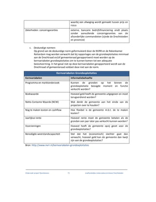 Onderzoek project Noordoevers 73 onafhankelijke onderzoekscommissie Drechtsteden
waarbij een afweging wordt gemaakt tussen prijs en
risico
Zekerheden: concerngaranties externe, bancaire bedrijfsfinanciering vindt plaats
zonder aanvullende concerngaranties van de
afzonderlijke commandieten (zijnde de Drechtsteden
en provincie)
c. Deskundige normen:
Op grond van de deskundige norm geformuleerd door de NVRR en de Rekenkamer
Rotterdam mag worden verwacht dat bij rapportages van de grondexploitaties minimaal
aan de Drechtraad en/of gemeenteraad gerapporteerd moet worden op de
kernvariabelen grondexploitaties om te kunnen komen tot een adequate
besluitvorming. In het geval niet op deze kernvariabelen gerapporteerd wordt aan de
Drechtraad of gemeenteraad voldoet deze niet aan de norm.
Kernvariabelen Grondexploitaties
Kernvariabelen Informatiebehoefte
Programma en marktonderzoek Kunnen de gronden op het binnen de
grondexploitatie beoogde moment en functie
verkocht worden?
Boekwaarde Hoeveel geld heeft de gemeente uitgegeven en moet
terugverdiend worden?
Netto Contante Waarde (NCW) Wat denkt de gemeente aan het einde van de
projecten over te houden?
Nog te maken kosten en cashflow Hoe flexibel is de gemeente m.b.t. de te maken
kosten?
Jaarlijkse rente Hoeveel rente moet de gemeente betalen als de
gronden een jaar later pas verkocht kunnen worden?
Voorzieningen Hoeveel heeft de gemeente opzij gezet voor de
grondexploitaties?
Benodigde weerstandscapaciteit Stel dat het (economisch) slechter gaat dan
verwacht, hoeveel geld kan de gemeente dan kwijt
zijn aan de grondexploitaties?
Bron: http://www.nvrr.nl/kernvariabelen-grondexploitaties
 