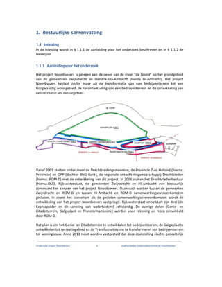 Onderzoek project Noordoevers 8 onafhankelijke onderzoekscommissie Drechtsteden
1. Bestuurlijke samenvatting
1.1 Inleiding
In de Inleiding wordt in § 1.1.1 de aanleiding voor het onderzoek beschreven en in § 1.1.2 de
leeswijzer.
1.1.1 Aanleidingvoor het onderzoek
Het project Noordoevers is gelegen aan de oever van de rivier “de Noord” op het grondgebied
van de gemeenten Zwijndrecht en Hendrik-Ido-Ambacht (hierna HI-Ambacht). Het project
Noordoevers bestaat onder meer uit de transformatie van een bedrijventerrein tot een
hoogwaardig woongebied, de herontwikkeling van een bedrijventerrein en de ontwikkeling van
een recreatie- en natuurgebied.
Vanaf 2001 starten onder meer de Drechtstedengemeenten, de Provincie Zuid-Holland (hierna:
Provincie) en OPP (dochter BNG Bank), de regionale ontwikkelingsmaatschappij Drechtsteden
(hierna: ROM-D) met de ontwikkeling van dit project. In 2006 sluiten het Drechtstedenbestuur
(hierna:DSB), Rijkswaterstaat, de gemeenten Zwijndrecht en HI-Ambacht een bestuurlijk
convenant ten aanzien van het project Noordoevers. Daarnaast worden tussen de gemeenten
Zwijndrecht en ROM-D en tussen HI-Ambacht en ROM-D samenwerkingsovereenkomsten
gesloten. In zowel het convenant als de gesloten samenwerkingsovereenkomsten wordt de
ontwikkeling van het project Noordoevers vastgelegd. Rijkswaterstaat ontwikkelt zijn deel (de
Sophiapolder en de sanering van waterbodem) zelfstandig. De overige delen (Genie- en
Citadelterrein, Galgeplaat en Transformatiezone) worden voor rekening en risico ontwikkeld
door ROM-D.
Het plan is om het Genie- en Citadelterrein te ontwikkelen tot bedrijventerrein, de Galgeplaatte
ontwikkelen tot recreatiegebied en de Transformatiezone te transformeren van bedrijventerrein
tot woningbouw. Anno 2013 moet worden vastgesteld dat deze doelstelling slechts gedeeltelijk
 