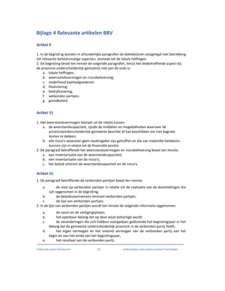 Onderzoek project Noordoevers 82 onafhankelijke onderzoekscommissie Drechtsteden
Bijlage 4 Relevante artikelen BBV
Artikel 9
1. In de begroting worden in afzonderlijke paragrafen de beleidslijnen vastgelegd met betrekking
tot relevante beheersmatige aspecten, alsmede tot de lokale heffingen.
2. De begroting bevat ten minste de volgende paragrafen, tenzij het desbetreffende aspect bij
de provincie onderscheidenlijk gemeente niet aan de orde is:
a. lokale heffingen;
b. weerstandsvermogen en risicobeheersing;
c. onderhoud kapitaalgoederen;
d. financiering;
e. bedrijfsvoering;
f. verbonden partijen;
g. grondbeleid.
Artikel 11
1. Het weerstandsvermogen bestaat uit de relatie tussen:
a. de weerstandscapaciteit, zijnde de middelen en mogelijkheden waarover de
provincieonderscheidenlijk gemeente beschikt of kan beschikken om niet begrote
kosten te dekken;
b. alle risico's waarvoor geen maatregelen zijn getroffen en die van materiële betekenis
kunnen zijn in relatie tot de financiële positie.
2. De paragraaf betreffende het weerstandsvermogen en risicobeheersing bevat ten minste:
a. een inventarisatie van de weerstandscapaciteit;
b. een inventarisatie van de risico's;
c. het beleid omtrent de weerstandscapaciteit en de risico's.
Artikel 15
1. De paragraaf betreffende de verbonden partijen bevat ten minste:
a. de visie op verbonden partijen in relatie tot de realisatie van de doelstellingen die
zijn opgenomen in de begroting;
b. de beleidsvoornemens omtrent verbonden partijen;
c. de lijst van verbonden partijen.
2. In de lijst van verbonden partijen wordt ten minste de volgende informatie opgenomen:
a. de naam en de vestigingsplaats;
b. het openbaar belang dat op deze wijze behartigd wordt;
c. de veranderingen die zich hebben voorgedaan gedurende het begrotingsjaar in het
belang dat de gemeente onderscheidenlijk provincie in de verbonden partij heeft;
d. het eigen vermogen en het vreemd vermogen van de verbonden partij aan het
begin en aan het einde van het begrotingsjaar;
e. het resultaat van de verbonden partij.
 