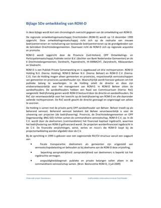 Onderzoek project Noordoevers 85 onafhankelijke onderzoekscommissie Drechtsteden
Bijlage 5De ontwikkeling van ROM-D
In deze bijlage wordt kort een chronologisch overzicht gegeven van de ontwikkeling van ROM-D.
De regionale ontwikkelingsmaatschappij Drechtsteden (ROM-D) wordt op 13 december 1999
opgericht. Deze ontwikkelingsmaatschappij richt zich op de realisatie van nieuwe
bedrijventerreinen en revitalisering van bestaande bedrijventerreinen op de grondgebieden van
de betrokken Drechtstedengemeenten. Daarnaast richt de ROM-D zich op regionale acquisitie
en promotie.
ROM-D wordt opgericht door de Provincie Zuid-Holland, OPP Ontwikkelings- en
Participatiemaatschappij Publieke sector B.V. (dochter van Bank Nederlandse Gemeenten) en de
6 Drechtstedengemeenten; Dordrecht, Papendrecht, HI-AMBACHT, Zwijndrecht, Alblasserdam
en Sliedrecht.
ROM-D is een Publiek-Private Samenwerking en is opgebouwd uit drie rechtspersonen. ROM-D
Holding N.V. (hierna: Holding), ROM-D Beheer N.V. (hierna: Beheer) en ROM-D C.V. (hierna:
C.V). Van de Holding mogen alleen gemeenten en provincies, respectievelijk vennootschappen
van gemeenten en provincies aandeelhouder zijn. Waarschijnlijk wordt hiervoor gekozen om het
publieke belang te waarborgen. In de Holding zetelt de directie en deze zijn
eindverantwoordelijk voor het management van ROM-D. In ROM-D Beheer zitten de
aandeelhouders. De aandeelhouders hebben een Raad van Commissarissen (hierna: RvC)
aangesteld. Bedrijfsmatig gezien wordt ROM-D bestuurd door de directie en aandeelhouders. De
RvC zijn verantwoordelijk voor het toezicht op de bedrijfsvoering van ROM-D en alle daaronder
vallende rechtspersonen. De RvC wordt geacht de directie gevraagd en ongevraagd van advies
te voorzien .
De Holding is samen met de private partij OPP aandeelhouder van Beheer. Beheer treedt op als
beherend vennoot. Beherend vennoot betekent dat Beheer verantwoordelijk is voor de
uitvoering van projecten (de bedrijfsvoering). Provincie, de Drechtstedengemeenten en OPP
(tegenwoordig; BNG GO) richten samen de commanditaire vennootschap, ROM-D C.V. op. In de
C.V. wordt door de deelnemers (commandieten) het financieel kapitaal ingebracht, waarmee
het bedrijfsvoering van ROM-D gefinancierd wordt. De projecten wordenfinancieel ingebracht in
de C.V. De financiële verplichtingen, winst, verlies en risico’s die ROM-D loopt bij de
projectontwikkeling worden afgedekt door de C.V.
Bij de oprichting in 1999 is gekozen voor een zogenoemde NV/CV-structuur vanuit een oogpunt
van:
• fiscale transparantie: deelnemers als gemeenten zijn vrijgesteld van
vennootschapsbelasting en behouden zo bij deelname aan de ROM-D deze vrijstelling;
• beperking aansprakelijkheid: aansprakelijkheid van deelnemers is beperkt tot het
ingebrachte vermogen.
• zorgvuldigheidsbeginsel: publieke en private belangen vallen alleen in de
commanditaire vennootschap samen. (Bron: Beslisnotitie ROM-D, 3 juli 2009)
 