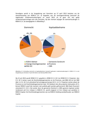 Onderzoek project Noordoevers 91 onafhankelijke onderzoekscommissie Drechtsteden
Vervolgens wordt in de Vergadering van Vennoten op 17 april 2013 besloten om de
stemverhouding van ROM-D C.V. te koppelen aan de vermogensinbreng (exclusief de
ingehouden rendementsuitkeringen) en vanaf 2013 uit te gaan van een gelijk
rendementspercentage voor alle vennoten. Op dat moment wijzigen de stemverhoudingen in
ROM-D C.V. als weergegeven in afbeelding 7.
Afbeelding 14: Verhouding stemrecht en kapitaaldeelname (inclusief ingehouden rendementsuitkeringen) in ROM-D C.V. na de
Vergadering van Vennoten 17 april 2013 (Bron: Jaarrekening ROM-D 2012)
Op 15 juli 2013 wordt ROM-D C.V. gesplitst in ROM-D C.V. Kil 3 en ROM-D C.V. Projecten. Aan
C.V. Kil 3 nemen naast de Drechtstedengemeenten en de Provincie, ook BNG GO en het OBR
deel. In C.V. Kil 3 zit uitsluitend het winstgevend project Kil 3. In C.V. Projecten nemen alleen de
Provincie en de Drechtstedengemeenten deel. Dit betekent dat alle projecten behoudens Kil 3,
binnen ROM-D vanaf dat moment met publiek geld worden gefinancierd. BNG Bank financiert
uitsluitend C.V. Kil 3. Het eerder door de gemeente Dordrect in 2001 gestorte kapitaal zonder
rendement ad € 6,1 miljoen in ROM-D C.V. wordt omgezet in € 6,1 miljoen aan aandelen in
ROM-D Capital. De Drechtstedengemeenten zijn via ROM-D Holding aandeelhouder van ROM-D
Capital.
 