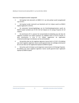 Onderzoek project Noordoevers 93 onafhankelijke onderzoekscommissie Drechtsteden
Afbeelding 16: Financieel overzicht splitsing ROM-D C.V. op 15 juli 2013 (Bron: ROM-D)
Hieruit kan hetvolgende worden vastgesteld:
• Het kapitaal met stemrecht uit ROM-D C.V. van alle partijen wordt overgeheveld
naar CV Kil 3.
• Het kapitaal zonder stemrecht van Dordrecht ad € 6,1 miljoen wordt via ROM-D
Capital ingebracht in CV Kil 3.
• De resterende Vereveningsbijdrage van de Drechtstedengemeenten wordt via
ROM-D Capital verdeeld over CV Kil 3 (€ 6,8 miljoen) en CV overige Projecten (€ 3,9
miljoen)
• De winstreserve Kil 3, waarvan het oorspronkelijk de bedoeling was dat deze de
negatieve resultaten van andere projecten zou afdekken komt in CV Kil 3 terecht. In
deze winstreserve is circa € 2,5 miljoen opgenomen als ingehouden
rendementsuitkeringen ten behoeve van de commandieten.
• Het grootste deel van de negatieve algemene reserve komt in CV Kil 3. De dekking
voor deze negatieve algemene reserve wordt gevormd door de volledige winstreserve
Kil 3 en een deel van het ingebrachte kapitaal via ROM-D Capital.
• Het verlies van€ 1,9 miljoen van de algemene reserve komt in CV Overige Projecten.
De dekking voor deze negatieve algemene reserve wordt gevormd door ingebracht
kapitaal via ROM-D Capital.
 
