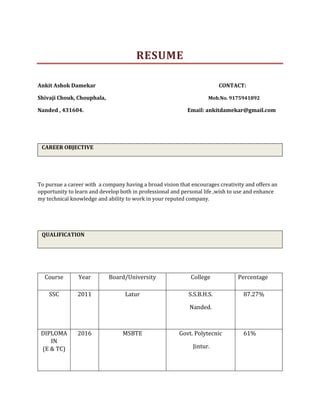 RESUME
Ankit Ashok Damekar CONTACT:
Shivaji Chouk, Chouphala, Mob.No. 9175941892
Nanded , 431604. Email: ankitdamekar@gmail.com
CAREER OBJECTIVE
To pursue a career with a company having a broad vision that encourages creativity and offers an
opportunity to learn and develop both in professional and personal life ,wish to use and enhance
my technical knowledge and ability to work in your reputed company.
QUALIFICATION
Course Year Board/University College Percentage
SSC 2011 Latur S.S.B.H.S.
Nanded.
87.27%
DIPLOMA
IN
(E & TC)
2016 MSBTE Govt. Polytecnic
Jintur.
61%
 