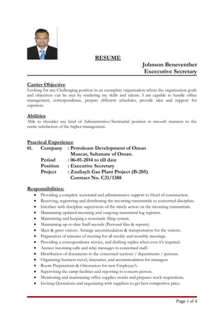 RESUME
Johnson Beneventher
Excecutive Secretary
Carrier Objective
Looking for any Challenging position in an exemplary organization where the organization goals
and objectives can be met by rendering my skills and talents. I am capable to handle office
management, correspondence, prepare different schedules, provide idea and support for
superiors.
Abilities
Able to shoulder any kind of Administrative/Secretarial position in smooth manners to the
entire satisfaction of the higher management.
Practical Experience
01. Company : Petroleum Development of Oman
Muscat, Sultanate of Oman.
Period : 06-01-2014 to till date
Position : Executive Secretary
Project : Zauliayh Gas Plant Project (B-205)
Contract No. C31/1388
Responsibilities:
• Providing a complete secretarial and administrative support to Head of construction.
• Receiving, registering and distributing the incoming transmittals to concerned discipline.
• Interface with discipline supervisors of the timely action on the incoming transmittals.
• Maintaining updated incoming and outgoing transmittal log registers.
• Maintaining and keeping a systematic filing system.
• Maintaining up-to-date Staff records (Personal files & reports).
• Meet & greet visitors. Arrange accommodation & transportation for the visitors.
• Preparation of minutes of meeting for all weekly and monthly meetings.
• Providing a correspondence service, and drafting replies when ever it’s required.
• Answer incoming calls and relay messages to concerned staff.
• Distribution of documents to the concerned sections / departments / persons.
• Organizing business travel, itineraries, and accommodation for managers
• Room Preparations & Orientation for new Employee’s.
• Supervising the camp facilities and reporting to concern person.
• Monitoring and maintaining office supplies stocks and prepares stock requisitions.
• Inviting Quotations and negotiating with suppliers to get best competitive price.
Page 1 of 4
 