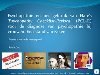 Psychopathie en het gebruik van Hare’s
‘Psychopathy Checklist-Revised’ (PCL-R)
voor de diagnose van psychopathie bij
vrouwen. Een stand van zaken.
Presentatie van de masterproef.
Ronin Cox
Master criminologische wetenschappen academiejaar 2014 - 2015 – V.U. Brussel – 29 januari 2015.
1
 