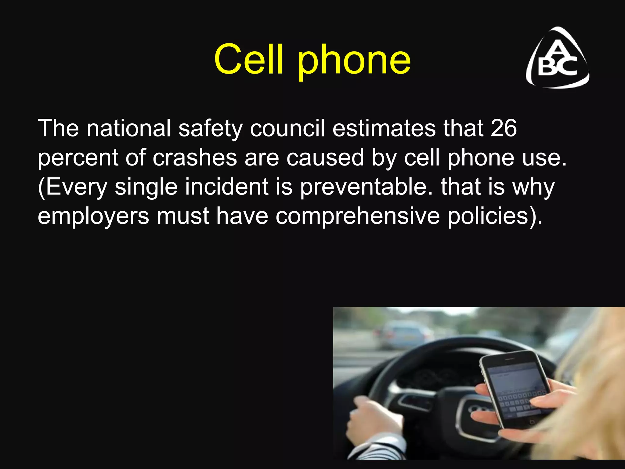 Cell phone
The national safety council estimates that 26
percent of crashes are caused by cell phone use.
(Every single incident is preventable. that is why
employers must have comprehensive policies).
 