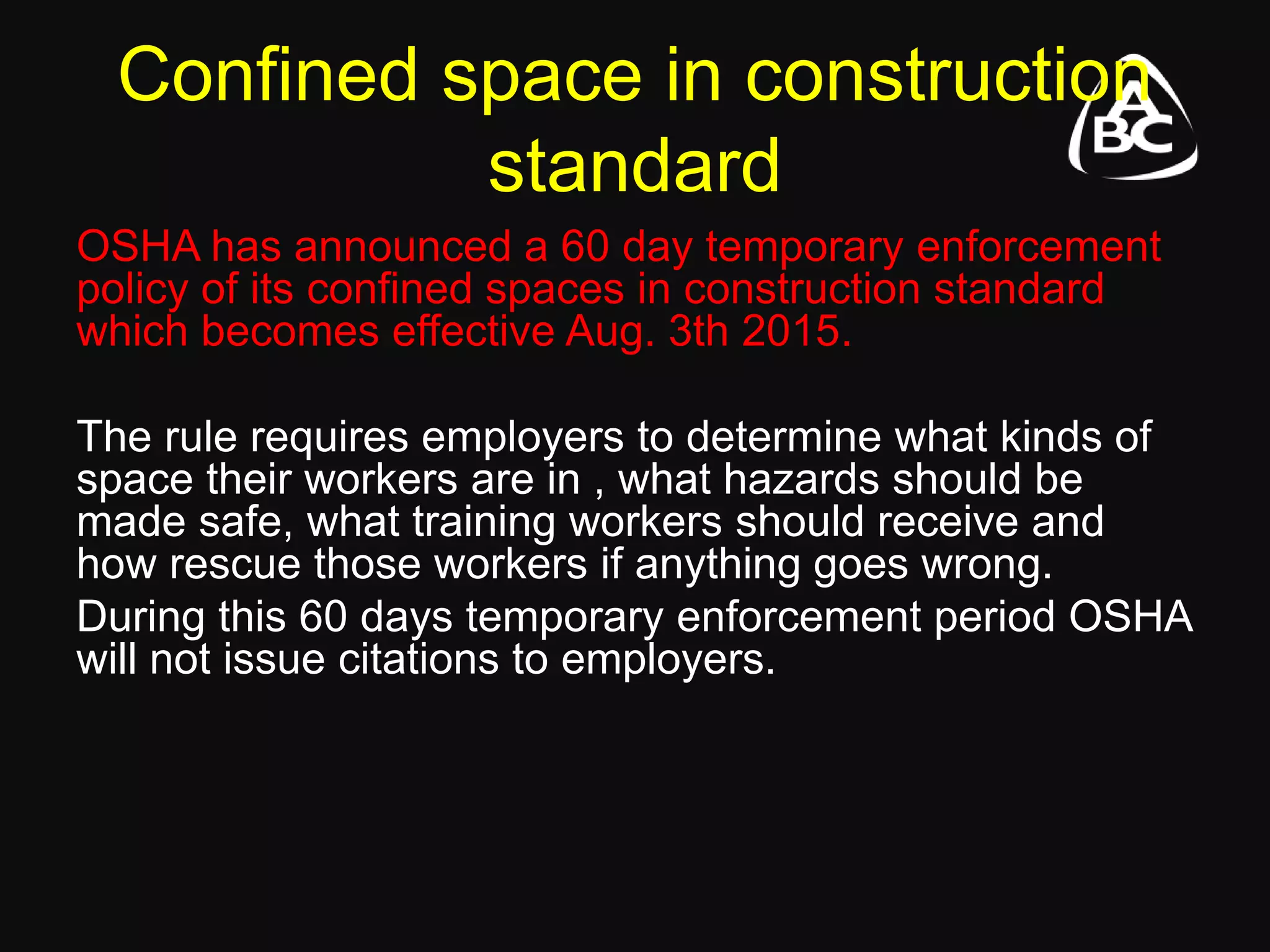 Confined space in construction
standard
OSHA has announced a 60 day temporary enforcement
policy of its confined spaces in construction standard
which becomes effective Aug. 3th 2015.
The rule requires employers to determine what kinds of
space their workers are in , what hazards should be
made safe, what training workers should receive and
how rescue those workers if anything goes wrong.
During this 60 days temporary enforcement period OSHA
will not issue citations to employers.
 