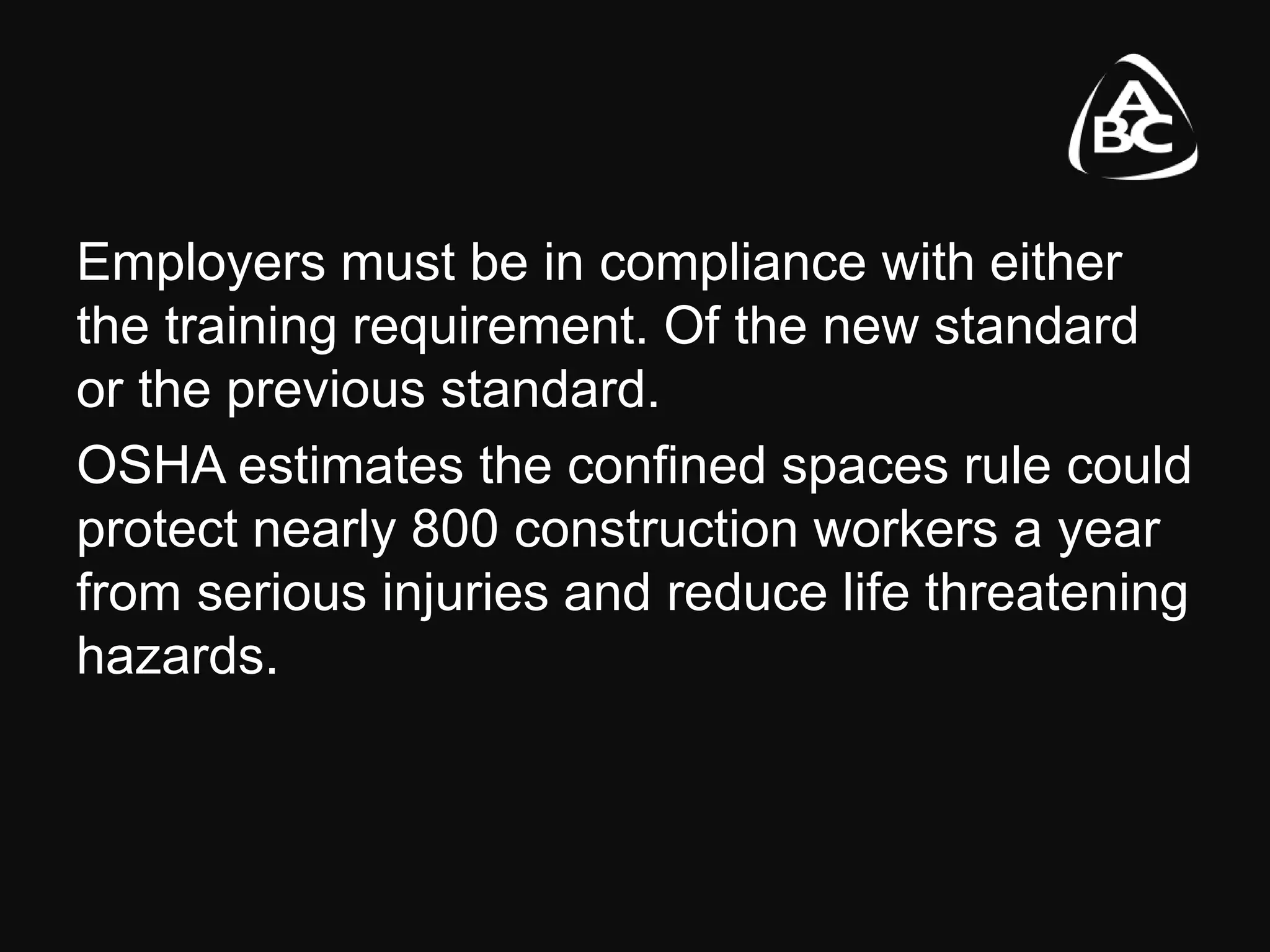 Employers must be in compliance with either
the training requirement. Of the new standard
or the previous standard.
OSHA estimates the confined spaces rule could
protect nearly 800 construction workers a year
from serious injuries and reduce life threatening
hazards.
 