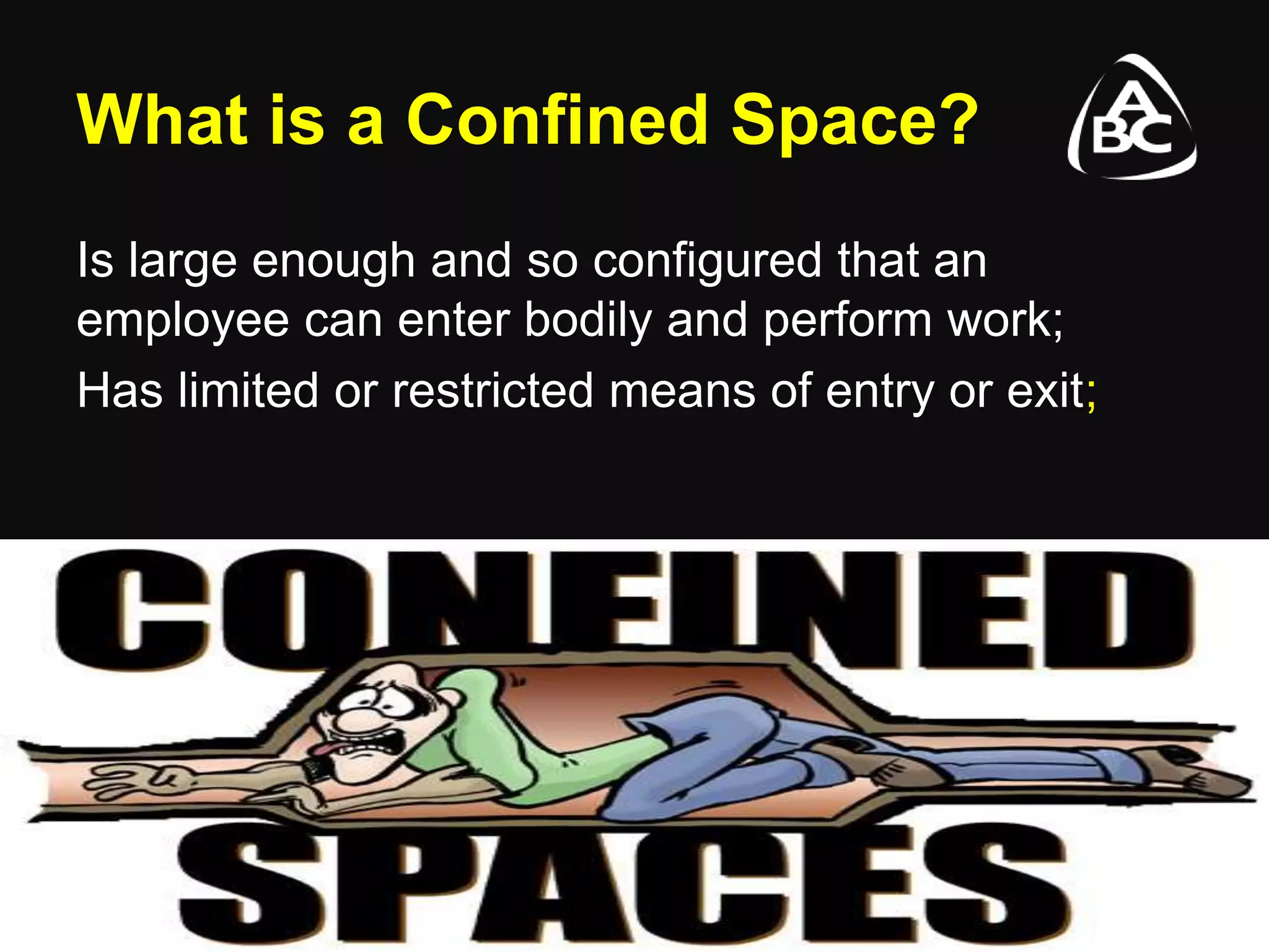 What is a Confined Space?
Is large enough and so configured that an
employee can enter bodily and perform work;
Has limited or restricted means of entry or exit;
 