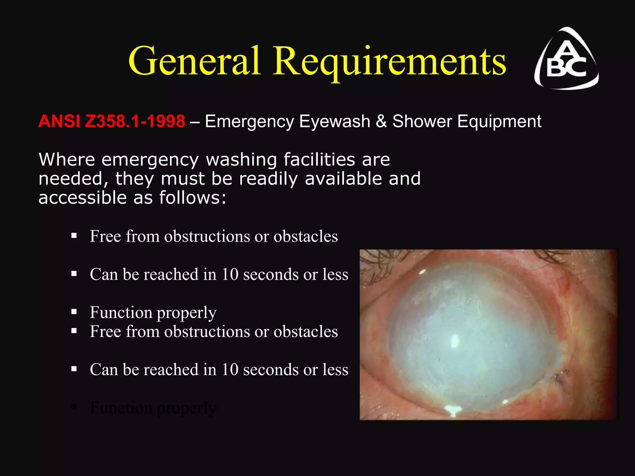 General Requirements
ANSI Z358.1-1998 – Emergency Eyewash & Shower Equipment
Where emergency washing facilities are
needed, they must be readily available and
accessible as follows:
 Free from obstructions or obstacles
 Can be reached in 10 seconds or less
 Function properly
 Free from obstructions or obstacles
 Can be reached in 10 seconds or less
 Function properly
 