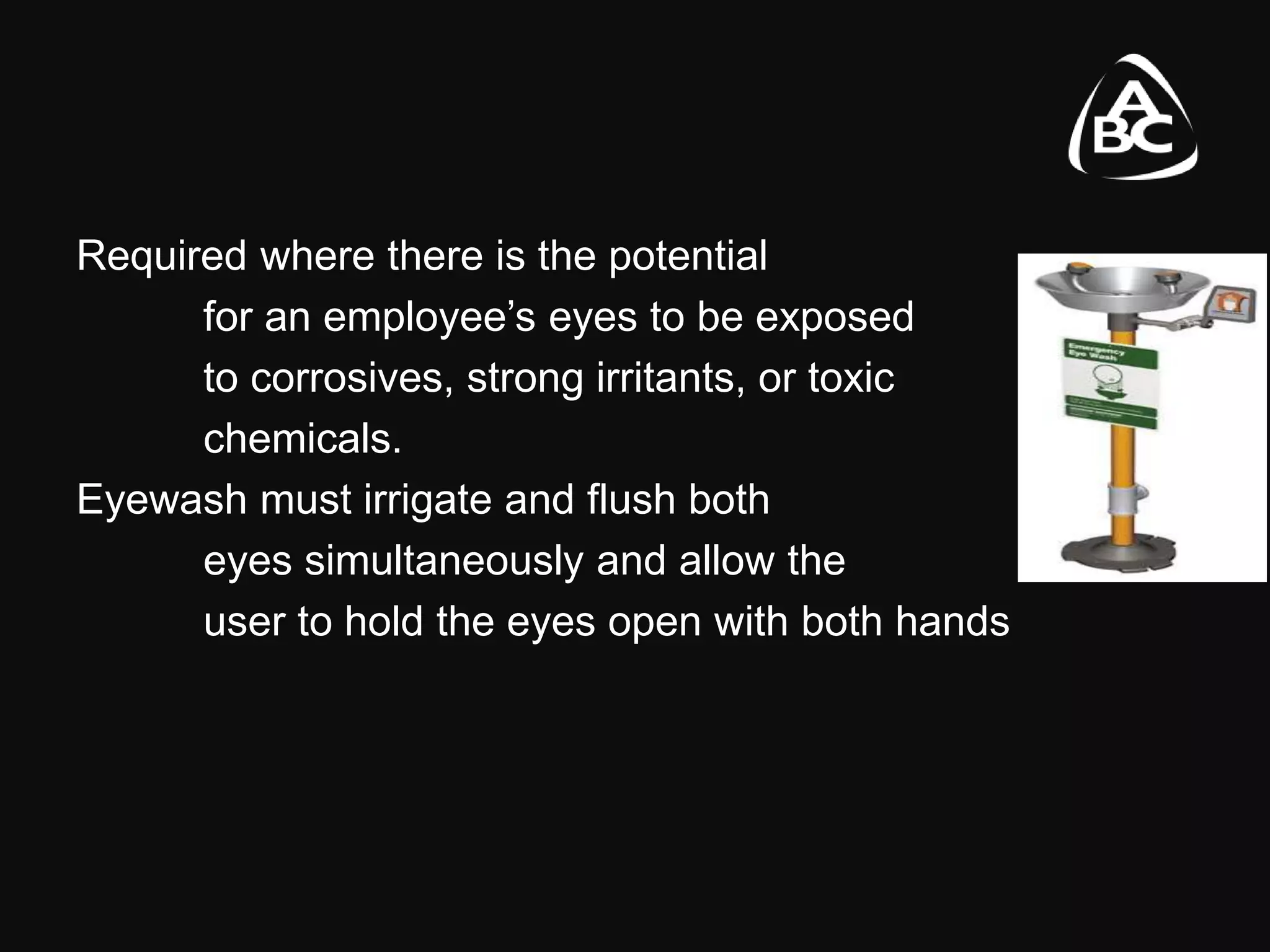 Required where there is the potential
for an employee’s eyes to be exposed
to corrosives, strong irritants, or toxic
chemicals.
Eyewash must irrigate and flush both
eyes simultaneously and allow the
user to hold the eyes open with both hands
 