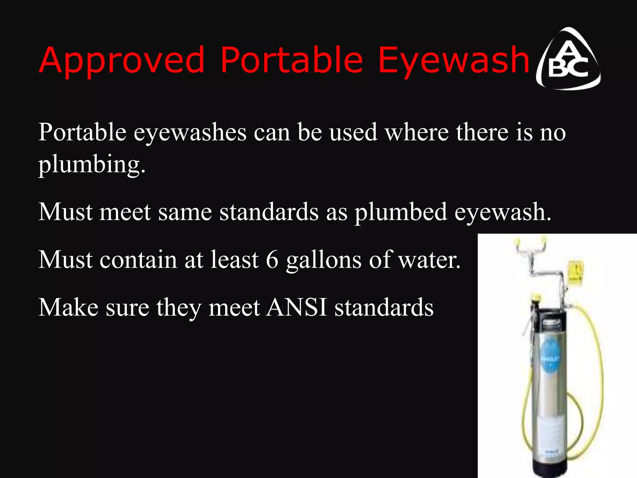 Approved Portable Eyewash
Portable eyewashes can be used where there is no
plumbing.
Must meet same standards as plumbed eyewash.
Must contain at least 6 gallons of water.
Make sure they meet ANSI standards
 