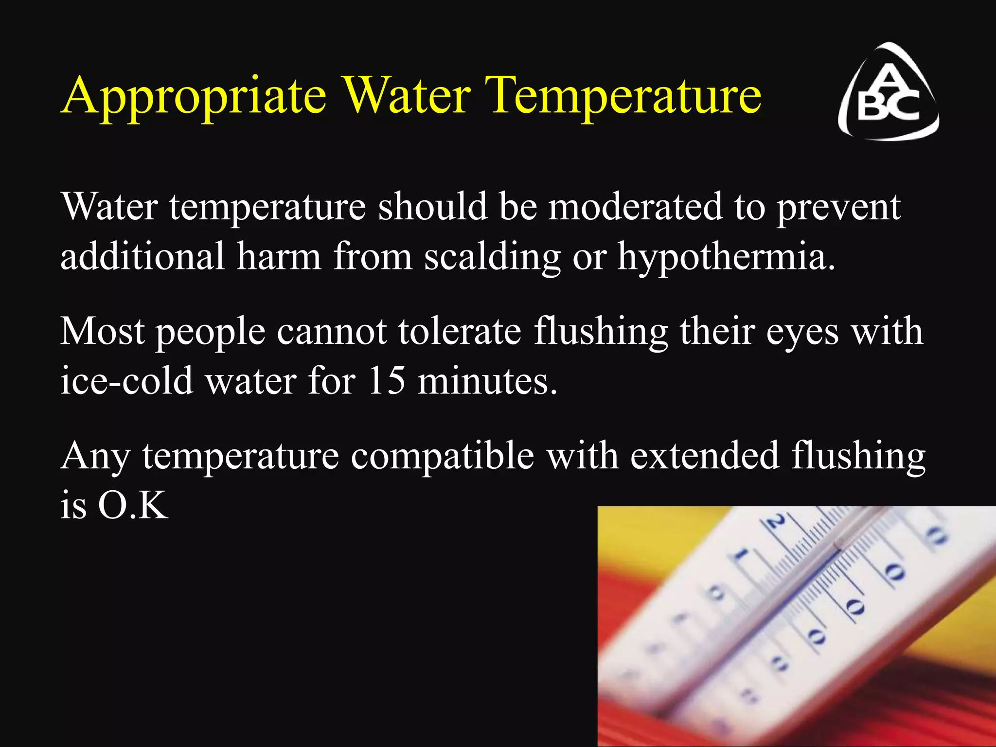 Appropriate Water Temperature
Water temperature should be moderated to prevent
additional harm from scalding or hypothermia.
Most people cannot tolerate flushing their eyes with
ice-cold water for 15 minutes.
Any temperature compatible with extended flushing
is O.K
 