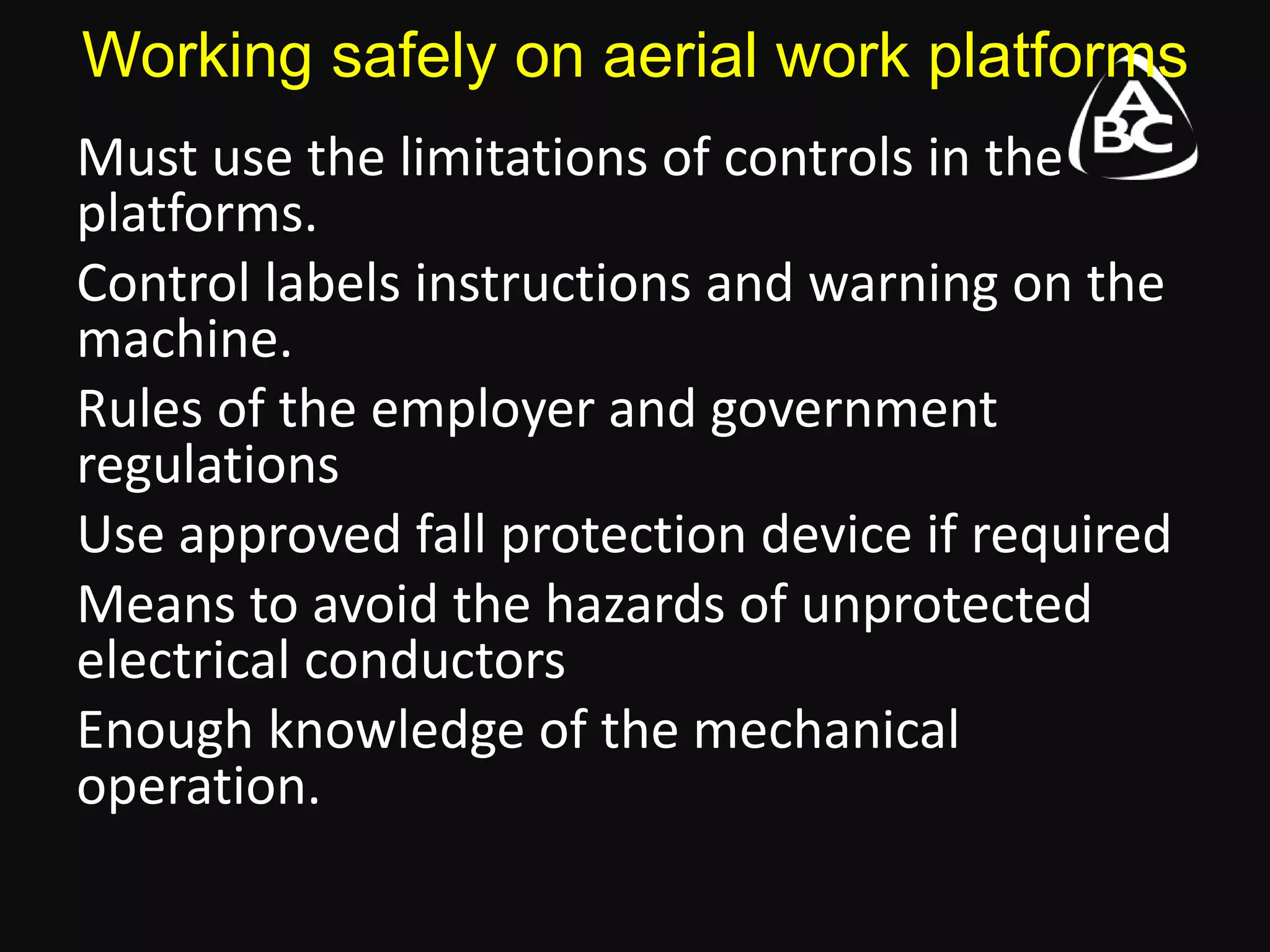 Working safely on aerial work platforms
Must use the limitations of controls in the
platforms.
Control labels instructions and warning on the
machine.
Rules of the employer and government
regulations
Use approved fall protection device if required
Means to avoid the hazards of unprotected
electrical conductors
Enough knowledge of the mechanical
operation.
 