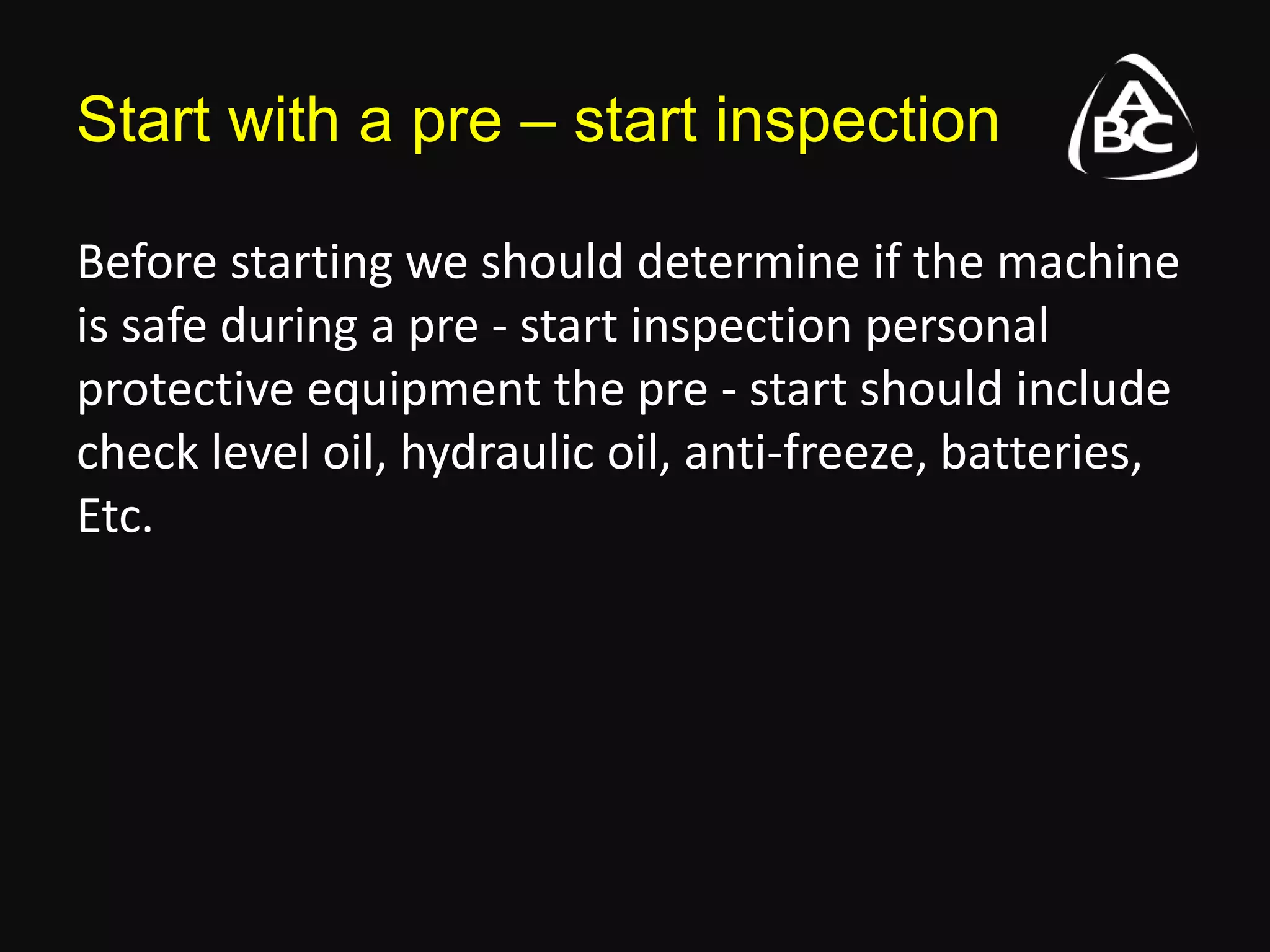 Start with a pre – start inspection
Before starting we should determine if the machine
is safe during a pre - start inspection personal
protective equipment the pre - start should include
check level oil, hydraulic oil, anti-freeze, batteries,
Etc.
 