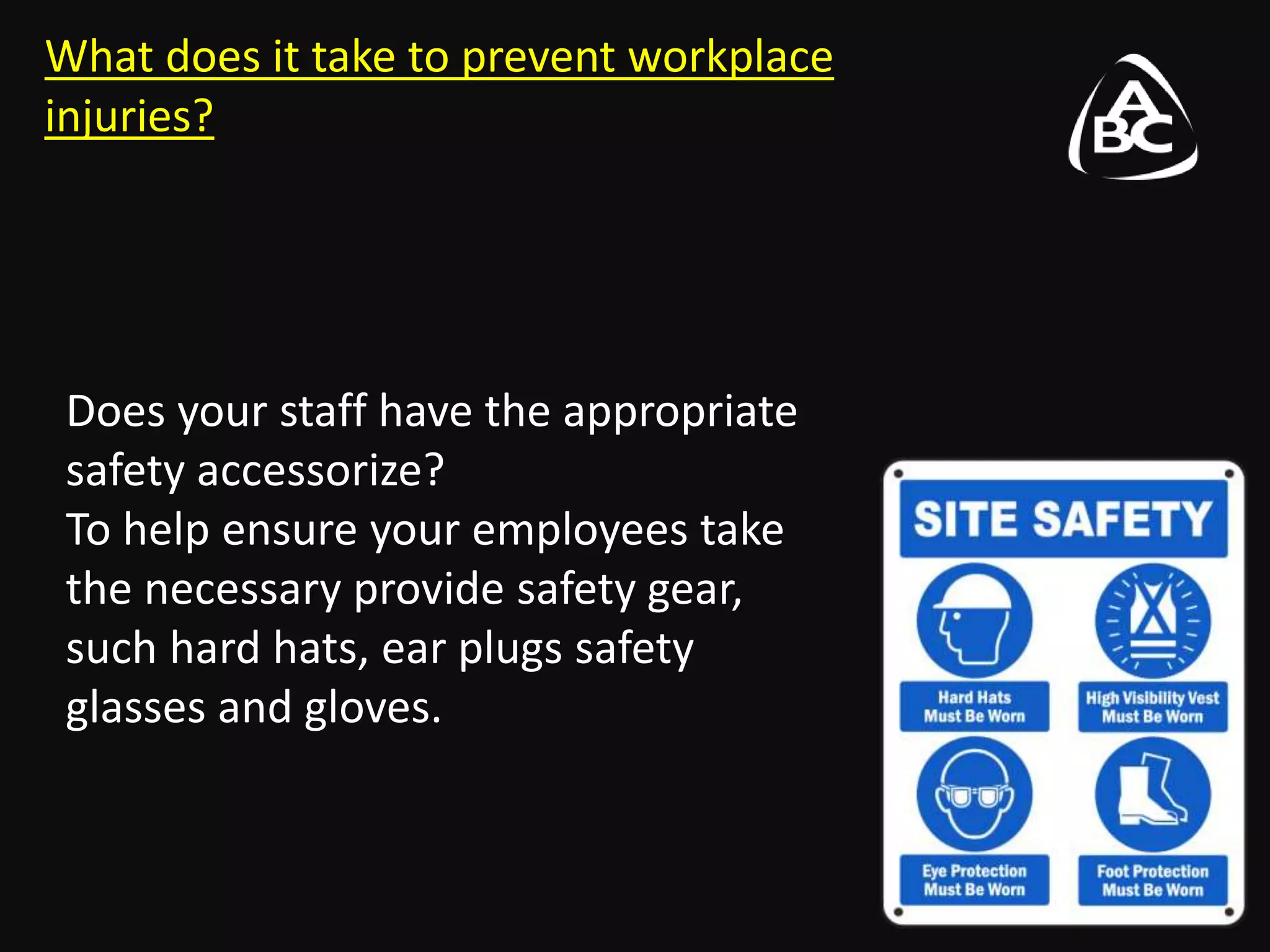 What does it take to prevent workplace
injuries?
Does your staff have the appropriate
safety accessorize?
To help ensure your employees take
the necessary provide safety gear,
such hard hats, ear plugs safety
glasses and gloves.
 