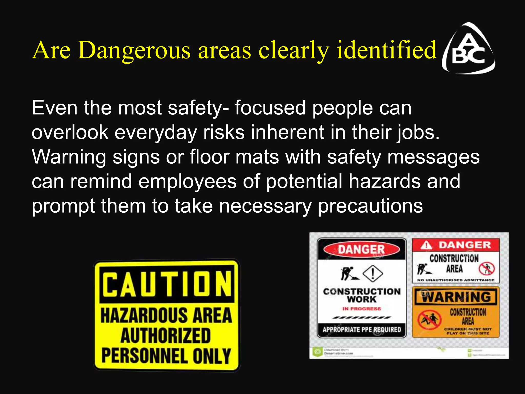 Are Dangerous areas clearly identified
Even the most safety- focused people can
overlook everyday risks inherent in their jobs.
Warning signs or floor mats with safety messages
can remind employees of potential hazards and
prompt them to take necessary precautions
 