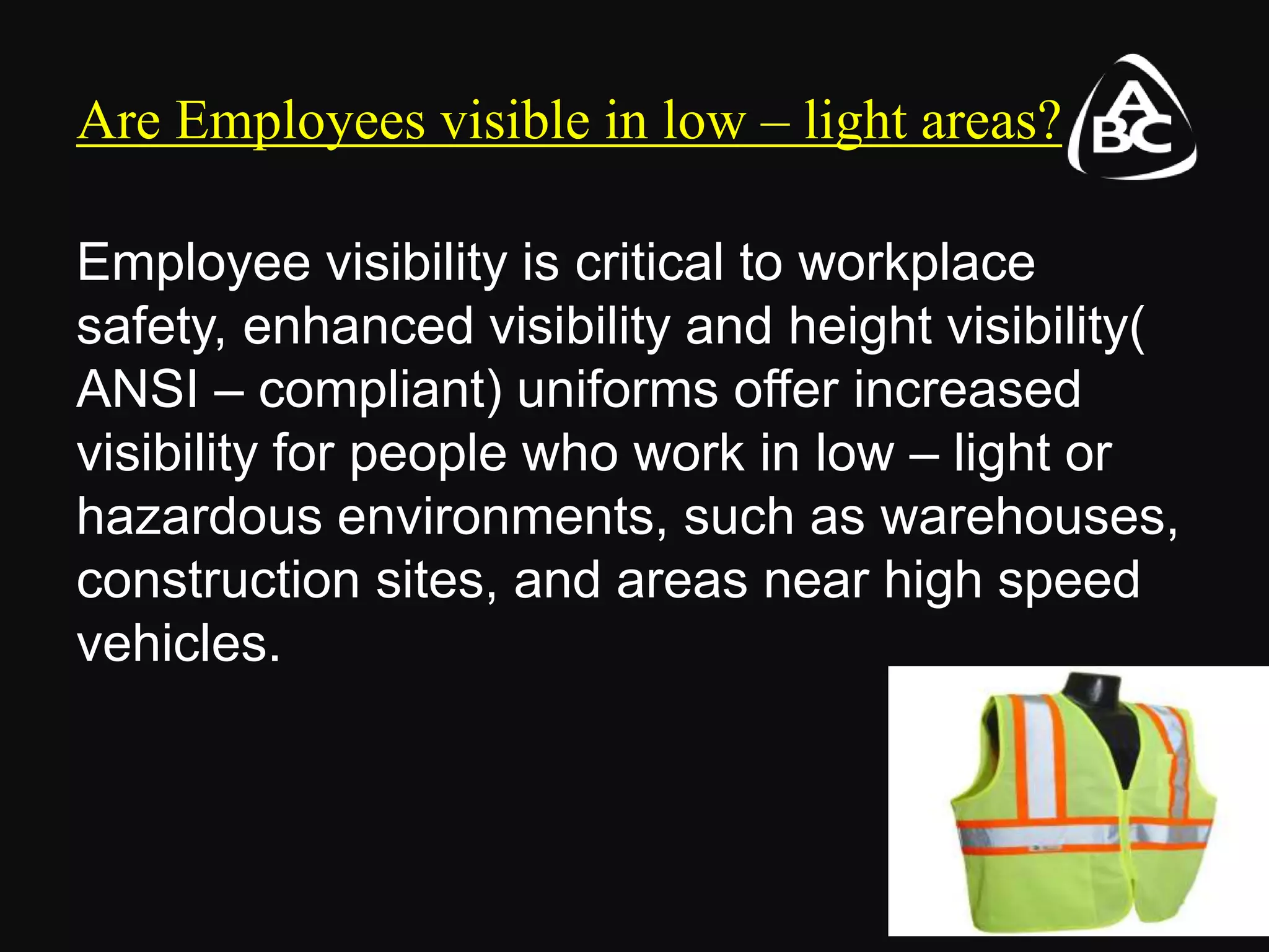 Are Employees visible in low – light areas?
Employee visibility is critical to workplace
safety, enhanced visibility and height visibility(
ANSI – compliant) uniforms offer increased
visibility for people who work in low – light or
hazardous environments, such as warehouses,
construction sites, and areas near high speed
vehicles.
 