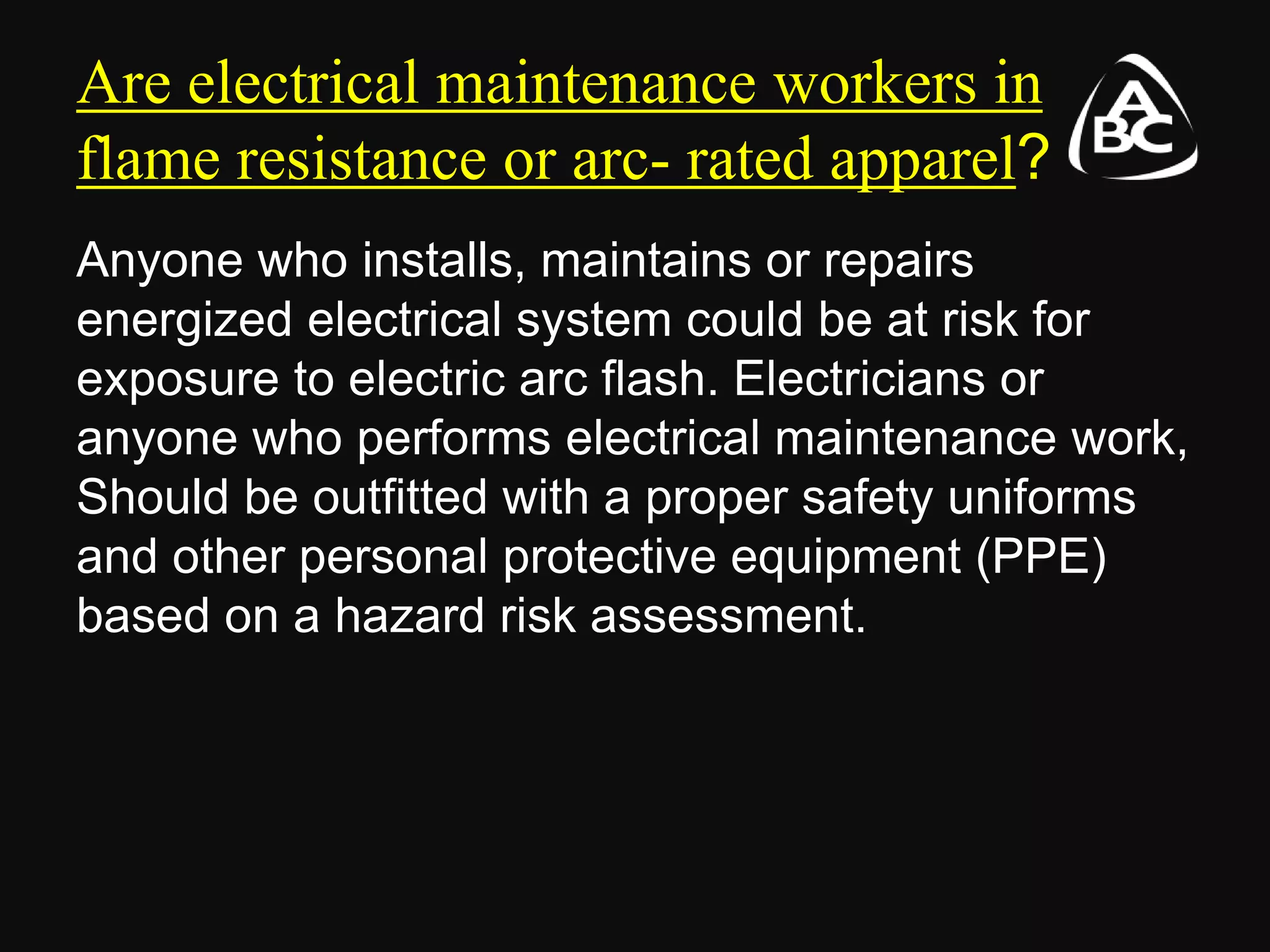 Are electrical maintenance workers in
flame resistance or arc- rated apparel?
Anyone who installs, maintains or repairs
energized electrical system could be at risk for
exposure to electric arc flash. Electricians or
anyone who performs electrical maintenance work,
Should be outfitted with a proper safety uniforms
and other personal protective equipment (PPE)
based on a hazard risk assessment.
 