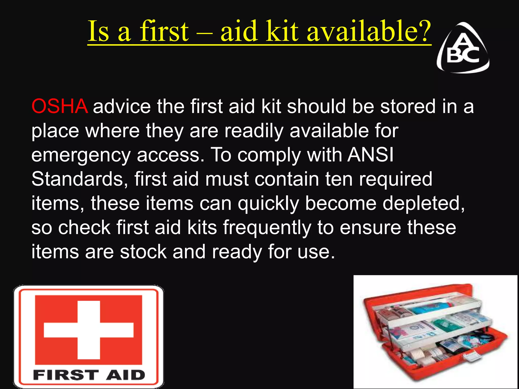 Is a first – aid kit available?
OSHA advice the first aid kit should be stored in a
place where they are readily available for
emergency access. To comply with ANSI
Standards, first aid must contain ten required
items, these items can quickly become depleted,
so check first aid kits frequently to ensure these
items are stock and ready for use.
 