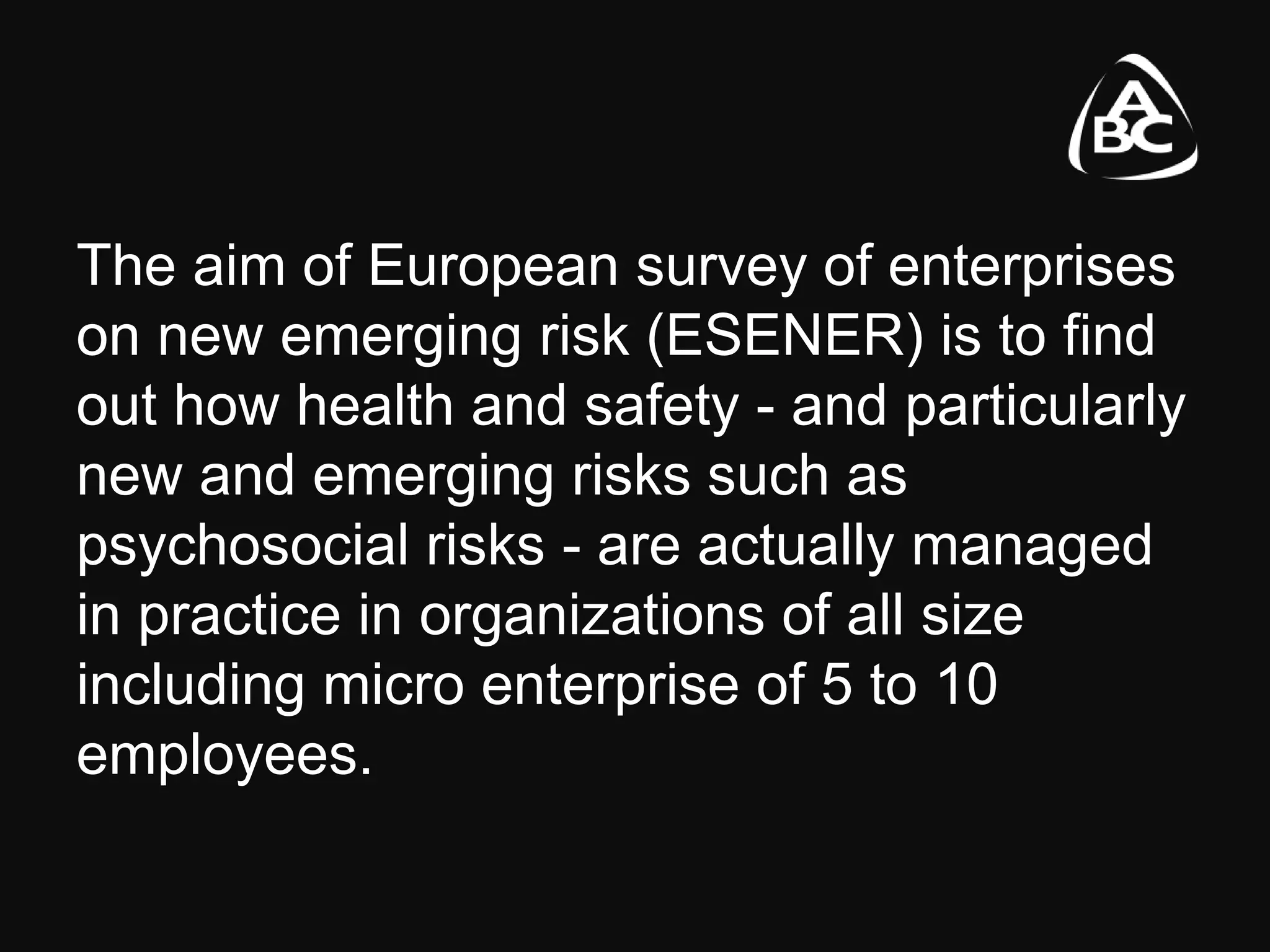 The aim of European survey of enterprises
on new emerging risk (ESENER) is to find
out how health and safety - and particularly
new and emerging risks such as
psychosocial risks - are actually managed
in practice in organizations of all size
including micro enterprise of 5 to 10
employees.
 