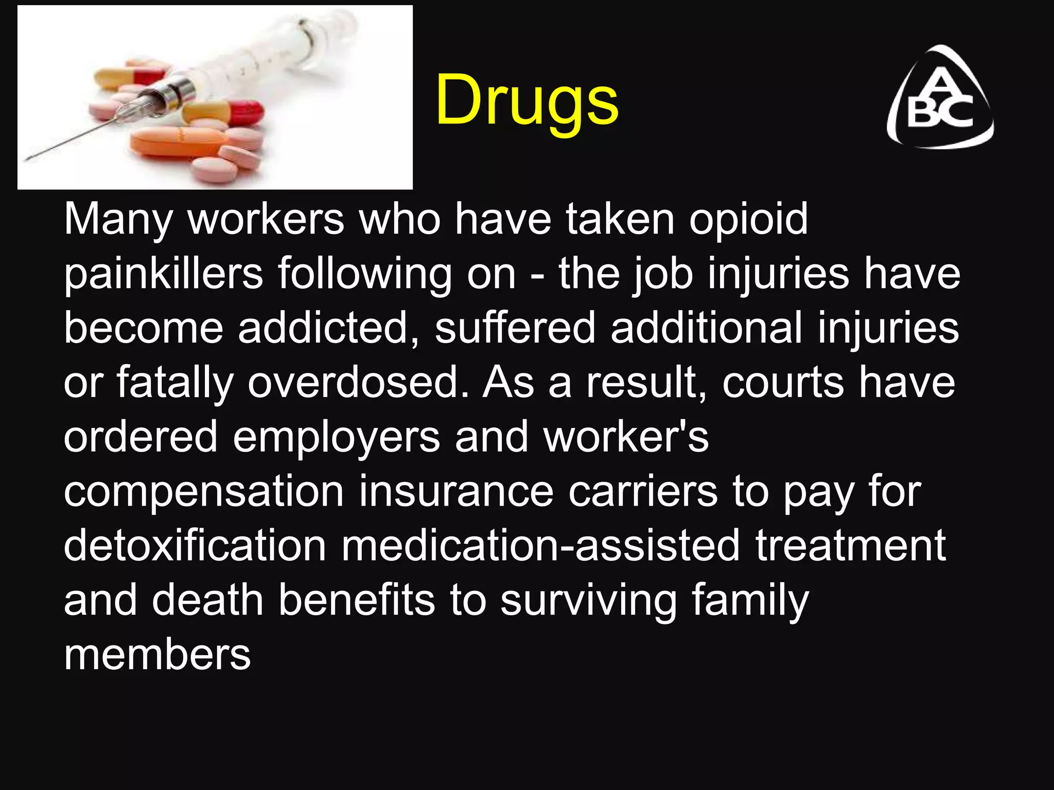 Drugs
Many workers who have taken opioid
painkillers following on - the job injuries have
become addicted, suffered additional injuries
or fatally overdosed. As a result, courts have
ordered employers and worker's
compensation insurance carriers to pay for
detoxification medication-assisted treatment
and death benefits to surviving family
members
 