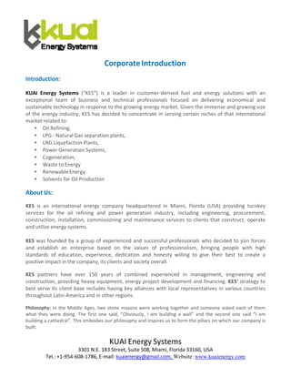 KUAI Energy Systems
3301 N.E. 183 Street, Suite 508, Miami, Florida 33160, USA 
Tel.: +1‐954‐608‐1786, E‐mail: kuaienergy@gmail.com, Website: www.kuaienergy.com
 
 
 
Corporate Introduction 
 
Introduction: 
 
KUAI  Energy  Systems  (“KES”)  is  a  leader  in  customer‐derived  fuel  and  energy  solutions  with  an 
exceptional  team  of  business  and  technical  professionals  focused  on  delivering  economical  and 
sustainable technology in response to the growing energy market. Given the immense and growing size 
of the energy industry, KES has decided to concentrate in serving certain niches of that international 
market related to: 
• Oil Refining, 
• LPG ‐ Natural Gas separation plants, 
• LNG Liquefaction Plants, 
• Power Generation Systems, 
• Cogeneration, 
• Waste to Energy 
• Renewable Energy 
• Solvents for Oil Production 
 
About Us: 
 
KES  is  an  international  energy  company  headquartered  in  Miami,  Florida  (USA)  providing  turnkey 
services  for  the  oil  refining  and  power  generation  industry,  including  engineering,  procurement, 
construction, installation, commissioning and maintenance services to clients that construct, operate 
and utilize energy systems. 
 
KES was founded by a group of experienced and successful professionals who decided to join forces 
and  establish  an  enterprise  based  on  the  values  of  professionalism,  bringing  people  with  high 
standards  of  education,  experience,  dedication  and  honesty  willing  to  give  their  best  to  create  a 
positive impact in the company, its clients and society overall. 
 
KES  partners  have  over  150  years  of  combined  experienced  in  management,  engineering  and 
construction, providing heavy equipment, energy project development and financing. KES’ strategy to 
best serve its client base includes having key alliances with local representatives in various countries 
throughout Latin America and in other regions. 
 
Philosophy: In the Middle Ages, two stone masons were working together and someone asked each of them 
what  they  were  doing.  The  first  one  said,  “Obviously,  I  am  building  a  wall”  and  the  second  one  said  “I  am 
building a cathedral”. This embodies our philosophy and inspires us to form the pillars on which our company is 
built: 
 