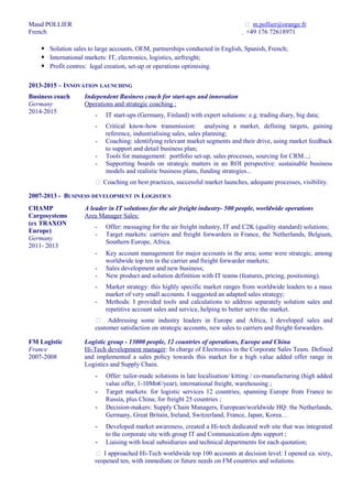 Maud POLLIER
French
 m.pollier@orange.fr
 +49 176 72618971
 Solution sales to large accounts, OEM, partnerships conducted in English, Spanish, French;
 International markets: IT, electronics, logistics, airfreight;
 Profit centres: legal creation, set-up or operations optimising.
2013-2015 – INNOVATION LAUNCHING
Business coach
Germany
2014-2015
Independent Business coach for start-ups and innovation
Operations and strategic coaching :
- IT start-ups (Germany, Finland) with expert solutions: e.g. trading diary, big data;
- Critical know-how transmission: analysing a market, defining targets, gaining
reference, industrialising sales, sales planning;
- Coaching: identifying relevant market segments and their drive, using market feedback
to support and detail business plan;
- Tools for management: portfolio set-up, sales processes, sourcing for CRM...;
- Supporting boards on strategic matters in an ROI perspective: sustainable business
models and realistic business plans, funding strategies...
 Coaching on best practices, successful market launches, adequate processes, visibility.
2007-2013 - BUSINESS DEVELOPMENT IN LOGISTICS
CHAMP
Cargosystems
(ex TRAXON
Europe)
Germany
2011- 2013
A leader in IT solutions for the air freight industry- 500 people, worldwide operations
Area Manager Sales:
- Offer: messaging for the air freight industry, IT and C2K (quality standard) solutions;
- Target markets: carriers and freight forwarders in France, the Netherlands, Belgium,
Southern Europe, Africa.
- Key account management for major accounts in the area; some were strategic, among
worldwide top ten in the carrier and freight forwarder markets;
- Sales development and new business;
- New product and solution definition with IT teams (features, pricing, positioning).
- Market strategy: this highly specific market ranges from worldwide leaders to a mass
market of very small accounts. I suggested an adapted sales strategy;
- Methods: I provided tools and calculations to address separately solution sales and
repetitive account sales and service, helping to better serve the market.
 Addressing some industry leaders in Europe and Africa, I developed sales and
customer satisfaction on strategic accounts, new sales to carriers and freight forwarders.
FM Logistic
France
2007-2008
Logistic group - 13000 people, 12 countries of operations, Europe and China
Hi-Tech development manager: In charge of Electronics in the Corporate Sales Team. Defined
and implemented a sales policy towards this market for a high value added offer range in
Logistics and Supply Chain.
- Offer: tailor-made solutions in late localisation/ kitting / co-manufacturing (high added
value offer, 1-10Mn€/year), international freight, warehousing ;
- Target markets: for logistic services 12 countries, spanning Europe from France to
Russia, plus China; for freight 25 countries ;
- Decision-makers: Supply Chain Managers, European/worldwide HQ: the Netherlands,
Germany, Great Britain, Ireland, Switzerland, France, Japan, Korea…
- Developed market awareness, created a Hi-tech dedicated web site that was integrated
to the corporate site with group IT and Communication dpts support ;
- Liaising with local subsidiaries and technical departments for each quotation;
 I approached Hi-Tech worldwide top 100 accounts at decision level: I opened ca. sixty,
reopened ten, with immediate or future needs on FM countries and solutions.
 