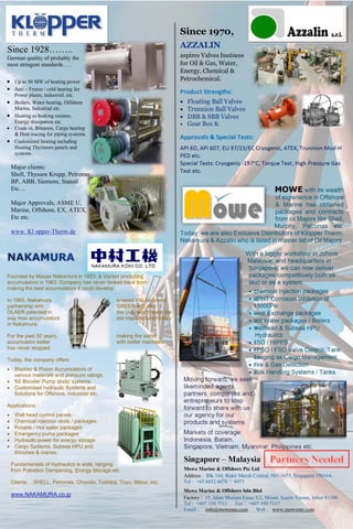 Since 1928……..
German quality of probably the
most stringent standards…..
 Up to 50 MW of heating power
 Anti – Freeze / cold heating for
Power plants, industrial, etc.
 Boilers, Water heating, Offshore
Marine, Industrial etc.
 Heating as braking resistor,
Energy dissipation etc.
 Crude oi, Bitumen, Cargo heating
& Heat tracing for piping systems.
 Customized heating including
Heating Thyristors panels and
systems.
Major clients:
Shell, Thyssen Krupp, Petronas
BP, ABB, Siemens, Statoil
Etc…
Major Approvals, ASME U,
Marine, Offshore, EX, ATEX,
Etc etc.
www. Kl opper-Therm.de
Founded by Masao Nakamura in 1953, & started producing
accumulators in 1963. Company has never looked back from
making the best accumulators it could develop.
In 1965, Nakamura entered into technical
partnership with GREER and also
OLAER patented in the U.S. which steer the
way how accumulators are manufactured today
in Nakamura.
For the past 50 years, making the same
accumulator better with better machines
has never stopped.
Today, the company offers:
 Bladder & Piston Accumulators of
various materials and pressure ratings.
 N2 Booster Pump skids/ systems
 Customised hydraulic Systems and
Solutions for Offshore, Industrial etc.
Applications:
 Well head control panels.
 Chemical injection skids / packages.
 Potable / Hot water packages
 Emergency pump packages
 Hydraulic power for energy storage
 Cargo Systems, Subsea HPU and
Winches & cranes.
Fundamentals of Hydraulics is wide, ranging
from Pulsation Dampening, Energy Storage etc
Clients….SHELL, Petronas, Chiyoda, Toshiba, Toyo, Mitsui, etc.
www.NAKAMURA.co.jp
Since 1970,
AZZALIN
aspires Valves business
for Oil & Gas, Water,
Energy, Chemical &
Petrochemical.
Product Strengths:
 Floating Ball Valves
 Trunnion Ball Valves
 DBB & SBB Valves
 Gear Box &
Approvals & Special Tests:
API 6D, API 607, EU 97/23/EC Cryogenic, ATEX, Trunnion Mod-H
PED etc.
Special Tests: Cryogenic -197oC, Torque Test, High Pressure Gas
Test etc.
MOWE with its wealth
of experience in Offshore
& Marine has obtained
packages and contracts
from oil Majors like Shell,
Murphy, Petronas etc.
Today, we are also Exclusive Distributors of Klopper Therm,
Nakamura & Azzalin who is listed in master list of Oil Majors.
With a bigger workshop in Johore
Malaysia, and headquarters in
Singapore, we can now deliver
packages competitively both as
skid or as a system.
 Chemical Injection packages
 HPHT Corrosion Inhibition of
15000Psi
 Heat Exchange packages
 Hot Water packages / Boilers
 Wellhead & Subsea HPU
Hydraulics
 ESD / HIPPS
 FPSO / FSO Valve Control, Tank
Gauging as Cargo Management
 Fire & Gas Detection
 Bulk Handling Systems / Tanks
Moving forward, we seek
likeminded agents,
partners, companies and
entrepreneurs to step
forward to share with us
our agency for our
products and systems.
Markets of coverage:
Indonesia, Batam,
Singapore, Vietnam, Myanmar, Philippines etc.
Singapore – Malaysia
Mowe Marine & Offshore Pte Ltd
Address : Blk 164, Bukit Merah Central, #03-3655, Singapore 150164.
Tel : +65 6652 6070 / 6071
Mowe Marine & Offshore Sdn Bhd
Factory : 15, Jalan Mutiara Emas 5/2, Mount Austin Taman, Johor 81100
Tel : +607 350 7711 Fax : +607 350 7117
Email : info@mowemo.com Web : www.mowemo.com
 
