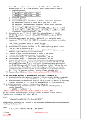 Systems Changes on Raytheon Aircraft Company Model BAe 125 Series 800A IAW
Aviation Partners Inc., STC # ST01411SE and API Master Drawing List APH-610 Rev B:
1) Installed Components:
Description: Part Number: S/N:
LH winglet H800-0310-5 0043
RH winglet H800-0310-6 0043
2) No electrical deviations.
3) No mechanical deviations.
4) Instructions for Continued Airworthiness are identified under Aviation Partners Inc.:
(a) Airworthiness Limitations, APH-0608, Rev. E, dated March 14, 2005
(b) Maintenance Planning Document- Non-Damage Tolerance Related Inspections
(c) APH-0611 Rev. A dated January 23, 2005.
(d) Structural Repair Manual Supplement APH-0602 Initial Release dated Nov.11, 2004
(e) Airplane Maintenance Manual Supplement APH-0600 Rev. F dated February 1, 2005
Reference FAA Form 337 dated August 23, 2006.
C) Removed #2 flux valve P/N 7010133, S/N 88100684 and installed valve P/N 7010133,
S/N 98054125 repaired by Honeywell Intl Inc., CRS# P7XR821N on work order H203804
dated 07-27-06.
D) Removed RH aileron bearing plate assembly P/N 25-8WS2141-9A and installed bearing
plate assembly P/N 25-8WS2141-9A, S/N 258148 overhauled by Arnoni Aviation Services, Inc.
CRS# Y8AAR872N on work order W102236 dated 06-22-06.
E) Installed new inbd aileron cable pulley on LH wing P/N CP48100B.
F) Reinstalled hydraulic overtemp switch P/N 150T283, S/N 618 inspected by Duncan Aviation
CRS# JGVR194F on work order FKW3A.
G) Installed a removed serviceable LH aileron trim tab P/N 25-8WG57-47A, NSN (three hinge).
Performed weight and balance check after tab installation.
H) Completed the angle verification check on the LH and RH air flow sensors.
I) Performed stall warning and identification system adjustment/test.
J) Installed new LH Winglet LED light assembly P/N H800-0350-3, S/N 041.
K) Installed new RH Winglet LED light assembly P/N H800-0350-4, S/N 041.
L) Repaired right aileron P/N 25-8WG1-118A S/N DHB160 by removing corrosion from aileron
frame leading edge in recessed pockets by mechanical means described in BAe 125 series 800A
Structural Repair Manual Ch. 51-10-02. and Raytheon Aircraft Company Field Repair Drawing
No. FR-HK-03020 approved by FAA Form 8110-3 dated August 18, 2006. Performed ultra sonic
thickness inspection of blended areas applied alodine and primer to bare metal areas installed
aileron frame leading edge balance weights in accordance with Aviation Partners Incorporated
STC# STO1411SE instructions. Reference FAA Form 337 dated August 24, 2006.
M) Balanced LH and RH ailerons. Painted wings using Matterhorn White #570-535 (Jet-Glo)
II) The following was performed by Duncan Aviation under Work Order #FKW3B:
A) Reinstalled FMS NZ-2000 Navigation Control Unit P/N 7018879-03022, S/N 96121251 modified by
Honeywell International Inc., CRS #HQ7R766N, under work order #Y187839 dated 08/28/06.
B) Reinstalled FMS NZ-2000 Navigation Control Unit P/N 7018879-03022, S/N 97011278 modified by
Honeywell International Inc., CRS #HQ7R766N, under work order #Y187836 dated 08/28/06.
III) Researched Airworthiness Directives and had the following results:
A) Found the following Airworthiness Directives are “Not Applicable, affected equipment is
currently not installed”:
1) AD 2006-16-18, AD 2006-17-13
(FROM 8130 RECORDS) REPLACED APU FUEL NOZZLE, PN 169046-1, NSN
The above described repair or maintenance is certified airworthy and approved for return to service.
A detailed record is on file under Work Order # FJW3A.
Signed_____________________________________________________
For Duncan Aviation CRS JGVR194F Phone: 800-228-4277
Inspected aircraft and found to be in a condition for safe operation and is appropriate for the purpose of showing
compliance with the regulations.
Signed_____________________________________________________
For Duncan Aviation CRS JGVR194F Phone: 800-228-4277
NXXXX September 12, 2006
9/12/06
 