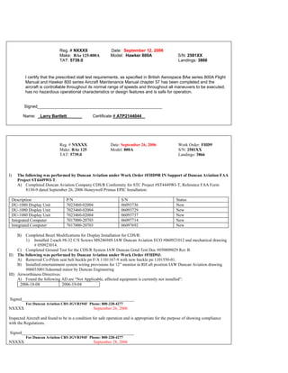 Reg. # NXXXX Date: September 12, 2006
Make: BAe 125-800A Model: Hawker 800A S/N: 2581XX
TAT: 5739.0 Landings: 3866
I certify that the prescribed stall test requirements, as specified in British Aerospace BAe series 800A Flight
Manual and Hawker 800 series Aircraft Maintenance Manual chapter 57 has been completed and the
aircraft is controllable throughout its normal range of speeds and throughout all maneuvers to be executed,
has no hazardous operational characteristics or design features and is safe for operation.
Signed_____________________________________________________
Name: _Larry Bartlett ______ Certificate # ATP2144044 _
Reg. # NXXXX Date: September 26, 2006 Work Order: FHD9
Make: BAe 125 Model: 800A S/N: 2581XX
TAT: 5739.0 Landings: 3866
I) The following was performed by Duncan Aviation under Work Order #FHD9B IN Support of Duncan Aviation FAA
Project ST4449WI-T:
A) Completed Duncan Aviation Company CDS/R Conformity for STC Project #ST4449WI-T, Reference FAA Form
8130-9 dated September 26, 2006 Honeywell Primus EPIC Installation:
Description P/N S/N Status
DU-1080 Display Unit 7023460-02004 06093736 New
DU-1080 Display Unit 7023460-02004 06093729 New
DU-1080 Display Unit 7023460-02004 06093737 New
Integrated Computer 7017000-20703 06097714 New
Integrated Computer 7017000-20703 06097692 New
B) Completed Bezel Modifications for Display Installation for CDS/R:
1) Installed 2-each #8-32 C/S Screws MS24694S IAW Duncan Aviation ECO #060921012 and mechanical drawing
# 050923014.
C) Completed Ground Test for the CDS/R System IAW Duncan Grnd Test Doc #050809029 Rev B.
II) The following was performed by Duncan Aviation under Work Order #FHD9J:
A) Removed Co-Pilots seat belt buckle pn F/A 1101167-9 with new buckle pn 1101550-01.
B) Installed entertainment system wiring provisions for 12” monitor in RH aft position IAW Duncan Aviation drawing
#060330013(deemed minor by Duncan Engineering
III) Airworthiness Directives:
A) Found the following AD are “Not Applicable, affected equipment is currently not installed”:
2006-18-08 2006-19-04
Signed_____________________________________________________
For Duncan Aviation CRS JGVR194F Phone: 800-228-4277
NXXXX September 26, 2006
Inspected Aircraft and found to be in a condition for safe operation and is appropriate for the purpose of showing compliance
with the Regulations.
Signed_____________________________________________________
For Duncan Aviation CRS JGVR194F Phone: 800-228-4277
NXXXX September 28, 2006
 