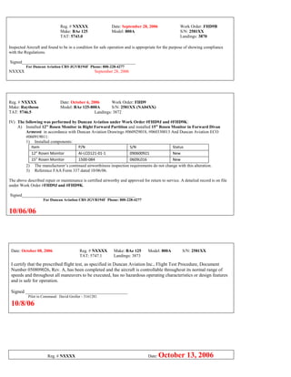 Reg. # NXXXX Date: September 28, 2006 Work Order: FHD9B
Make: BAe 125 Model: 800A S/N: 2581XX
TAT: 5743.0 Landings: 3870
Inspected Aircraft and found to be in a condition for safe operation and is appropriate for the purpose of showing compliance
with the Regulations.
Signed_____________________________________________________
For Duncan Aviation CRS JGVR194F Phone: 800-228-4277
NXXXX September 28, 2006
Reg. # NXXXX Date: October 6, 2006 Work Order: FHD9
Make: Raytheon Model: BAe 125-800A S/N: 2581XX (NA04XX)
TAT: 5746.5 Landings: 3872
IV) The following was performed by Duncan Aviation under Work Order #FHD9J and #FHD9K:
A) Installed 12” Rosen Monitor in Right Forward Partition and installed 15” Rosen Monitor in Forward Divan
Armrest in accordance with Duncan Aviation Drawings #060929018, #060330013 And Duncan Aviation ECO
#060919011:
1) Installed components:
Item P/N S/N Status
12” Rosen Monitor AI-LCD121-01-1 090600921 New
15” Rosen Monitor 1500-084 0609L016 New
2) The manufacturer’s continued airworthiness inspection requirements do not change with this alteration.
3) Reference FAA Form 337 dated 10/06/06.
The above described repair or maintenance is certified airworthy and approved for return to service. A detailed record is on file
under Work Order #FHD9J and #FHD9K.
Signed_____________________________________________________
For Duncan Aviation CRS JGVR194F Phone: 800-228-4277
10/06/06
Date: October 08, 2006 Reg. # NXXXX Make: BAe 125 Model: 800A S/N: 2581XX
TAT: 5747.1 Landings: 3873
I certify that the prescribed flight test, as specified in Duncan Aviation Inc., Flight Test Procedure, Document
Number 050809026, Rev. A, has been completed and the aircraft is controllable throughout its normal range of
speeds and throughout all maneuvers to be executed, has no hazardous operating characteristics or design features
and is safe for operation.
Signed ___________________________________________
Pilot in Command: David Groller - 3161281
10/8/06
Reg. # NXXXX Date: October 13, 2006
 