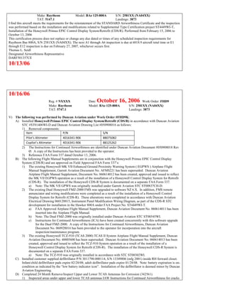 Make: Raytheon Model: BAe 125-800A S/N: 2581XX (NA04XX)
TAT: 5147.1 Landings: 3873
I find this aircraft meets the requirements for the reinstatement of the STANDARD Airworthiness Certificate and the inspection
was performed based on the installation and modifications related to Supplemental Type Certification project ST4449WI-T,
Installation of the Honeywell Primus EPIC Control Display System/Retrofit (CDS/R). Performed from February 15, 2006 to
October 13, 2006
This certification process does not replace or change any due dated or times of any scheduled inspection requirements for
Raytheon Bae 800A, S/N 2581XX (NA04XX). The next A1 through A6 inspection is due at 6018.9 aircraft total time or E1
through E12 inspection is due on February 27, 2007, whichever occurs first.
Thomas L. Seidl
Designated Airworthiness Representative
DARF501357CE
10/13/06
10/16/06
Reg. # NXXXX Date: October 16, 2006 Work Order: FHD9
Make: Raytheon Model: BAe 125-800A S/N: 2581XX (NA04XX)
TAT: 5747.1 Landings: 3873
V) The following was performed by Duncan Aviation under Work Order #FHD9K:
A) Installed Honeywell Primus EPIC Control Display System/Retrofit (CDS/R) in accordance with Duncan Aviation
STC #ST01406WI-D and Duncan Aviation Drawing List #050908016 as follows:
1) Removed components:
Item P/N S/N
Pilot’s Altimeter 4016341-906 88075082
Copilot’s Altimeter 4016341-906 88125262
2) The Instructions for Continued Airworthiness are identified under Duncan Aviation Document #050908018 Rev
Ø. A copy of the Instructions has been provided to the operator.
3) Reference FAA Form 337 dated October 13, 2006.
B) The following Flight Manual Supplements are in conjunction with the Honeywell Primus EPIC Control Display
System (CDS/R) and are approved on Field Approved FAA Form 337’s:
1) The existing Honeywell MK VII Enhanced Ground Proximity Warning System ( EGPWS ) Airplane Flight
Manual Supplement, Garrett Aviation Document No. AFMS221 has been superseded. Duncan Aviation
Airplane Flight Manual Supplement, Document No. 060614012 has been created, approved and issued to reflect
the MK VII EGPWS operation as a result of the installation of a Honeywell Control Display System for Retrofit
(CDS-R). The installation of the Honeywell CDS-R System is documented on a separate FAA Form 337.
a) Note: The MK VII GPWS was originally installed under Garrett Aviation STC ST00837CH-D.
2) The existing Dual Honeywell FMZ-2000 FMS was upgraded to software NZ 6.X. In addition, FMS remote
annunciator and wiring modifications were completed as a result of the installation of a Honeywell Control
Display System for Retrofit (CDS-R). These alterations were completed in accordance with Duncan Aviation
Electrical Drawing 060120015, Instrument Panel Modification Wiring Diagram, as part of the CDS-R STC
development for installation in the Hawker 800A under FAA Project No. ST4449WI-T.
a) FAA Approved Airplane Flight Manual Supplement, Duncan Aviation Document No. 060614011 has been
inserted into the Airplane Flight Manual.
b) Note: The Dual FMZ-2000 was originally installed under Duncan Aviation STC ST00545WI.
c) Instructions for Continued Airworthiness (ICA) have been created concurrently with this software upgrade
for the Dual FMZ-2000. A copy of the Instructions for Continued Airworthiness, Duncan Aviation
Document No. 060928016 has been provided to the operator for incorporation into the aircraft
inspection/maintenance program.
3) The existing Honeywell TCZ-910 (TCAS 2000) TCAS II System Airplane Flight Manual Supplement, Duncan
Aviation Document No. 40005600 has been superseded. Duncan Aviation Document No. 060614013 has been
created, approved and issued to reflect the TCZ-910 System operation as a result of the installation of a
Honeywell Control Display System for Retrofit (CDS-R). The installation of the Honeywell CDS-R System is
documented on a separate FAA Form 337.
a) Note: The TCZ-910 was originally installed in accordance with STC ST00302WI.
C) Installed customer supplied defibrillator P/N 3011790-000114, S/N 13349806 (mfg 2001) inside RH forward closet.
Infant/child defibrillator pads expire 02/28/08; adult defibrillator pads expire 01/28/08. Note: battery expiration is on-
condition as indicated by the “low battery indicator icon”. Installation of the defibrillator is deemed minor by Duncan
Aviation Engineering.
D) Completed 24 Month Remove/Inspect Upper and Lower TCAS Antennas for Corrosion (342561).
1) Inspected areas under upper and lower TCAS antennas IAW Instructions for Continued Airworthiness for cracks
 