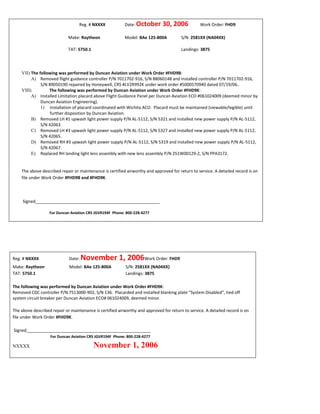 Reg. # NXXXX Date: October 30, 2006 Work Order: FHD9
Make: Raytheon Model: BAe 125-800A S/N: 2581XX (NA04XX)
TAT: 5750.1 Landings: 3875
VII) The following was performed by Duncan Aviation under Work Order #FHD9B:
A) Removed flight guidance controller P/N 7011702-916, S/N 88060148 and installed controller P/N 7011702-916,
S/N 89050190 repaired by Honeywell, CRS #LV2R992K under work order #5000570940 dated 07/19/06..
VIII) The following was performed by Duncan Aviation under Work Order #FHD9K:
A) Installed Limitation placard above Flight Guidance Panel per Duncan Aviation ECO #061024009 (deemed minor by
Duncan Aviation Engineering).
1) Installation of placard coordinated with Wichita ACO. Placard must be maintained (viewable/legible) until
further disposition by Duncan Aviation.
B) Removed LH #1 upwash light power supply P/N AL-5112, S/N 5321 and installed new power supply P/N AL-5112,
S/N 42063.
C) Removed LH #3 upwash light power supply P/N AL-5112, S/N 5327 and installed new power supply P/N AL-5112,
S/N 42065.
D) Removed RH #3 upwash light power supply P/N AL-5112, S/N 5319 and installed new power supply P/N AL-5112,
S/N 42067.
E) Replaced RH landing light lens assembly with new lens assembly P/N 251W00129-2, S/N PPA3172.
The above described repair or maintenance is certified airworthy and approved for return to service. A detailed record is on
file under Work Order #FHD9B and #FHD9K.
Signed_____________________________________________________
For Duncan Aviation CRS JGVR194F Phone: 800-228-4277
Reg. # NXXXX Date: November 1, 2006Work Order: FHD9
Make: Raytheon Model: BAe 125-800A S/N: 2581XX (NA04XX)
TAT: 5750.1 Landings: 3875
IX) The following was performed by Duncan Aviation under Work Order #FHD9K:
A) Removed CDC controller P/N 7513000-902, S/N 136. Placarded and installed blanking plate “System Disabled”, tied off
system circuit breaker per Duncan Aviation ECO# 061024009, deemed minor.
The above described repair or maintenance is certified airworthy and approved for return to service. A detailed record is on
file under Work Order #FHD9K.
Signed_____________________________________________________
For Duncan Aviation CRS JGVR194F Phone: 800-228-4277
NXXXX November 1, 2006
 